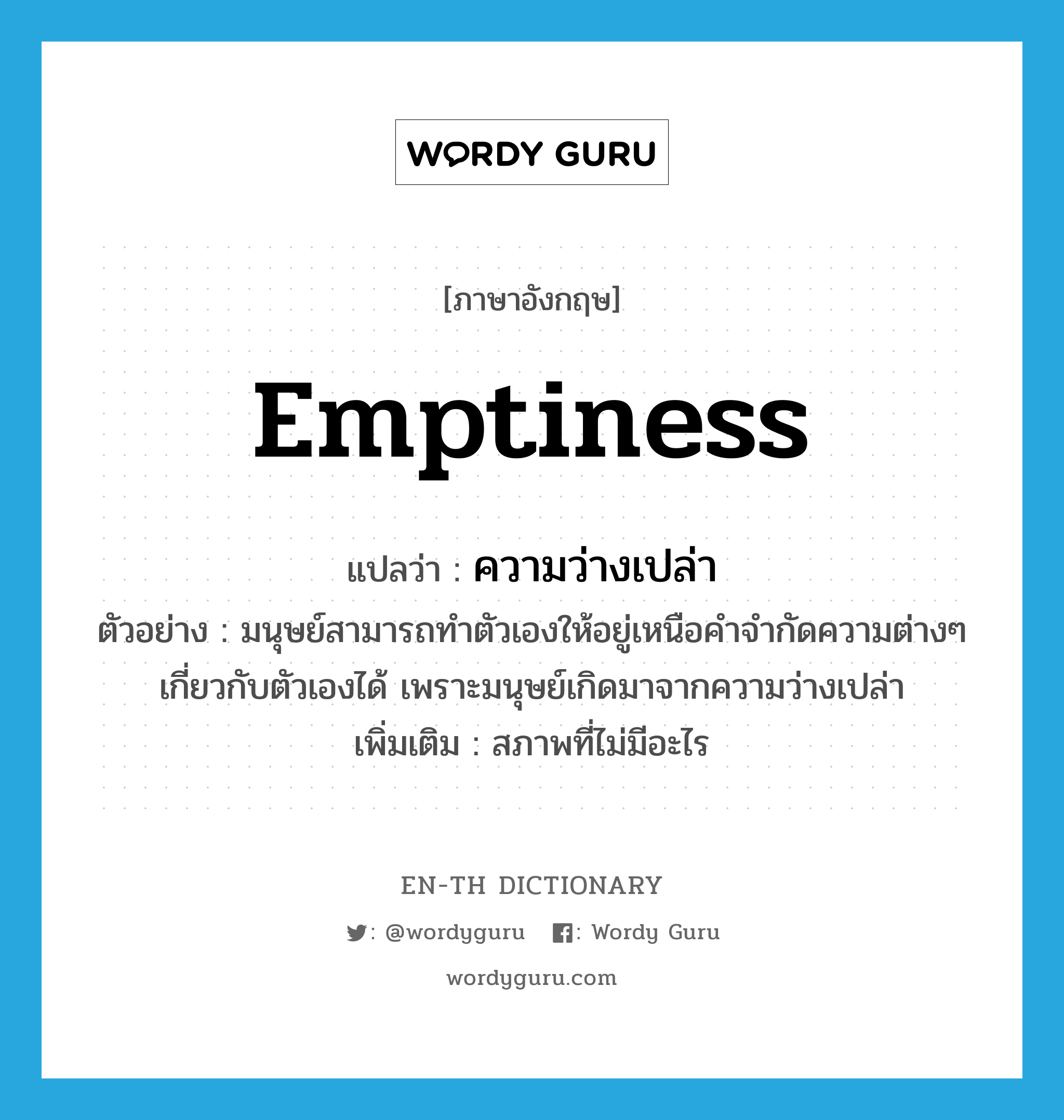 emptiness แปลว่า?, คำศัพท์ภาษาอังกฤษ emptiness แปลว่า ความว่างเปล่า ประเภท N ตัวอย่าง มนุษย์สามารถทำตัวเองให้อยู่เหนือคำจำกัดความต่างๆ เกี่ยวกับตัวเองได้ เพราะมนุษย์เกิดมาจากความว่างเปล่า เพิ่มเติม สภาพที่ไม่มีอะไร หมวด N
