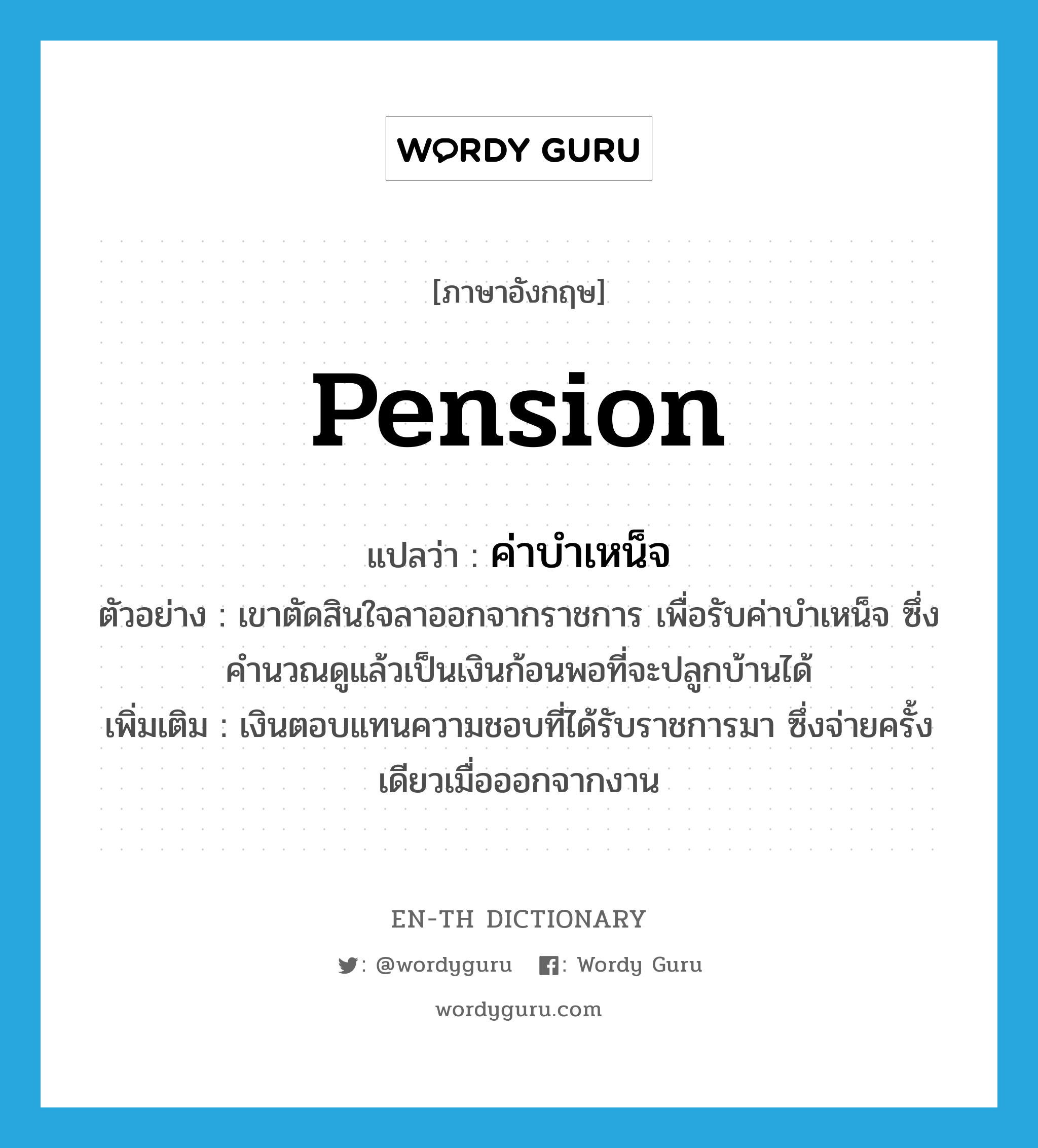 pension แปลว่า?, คำศัพท์ภาษาอังกฤษ pension แปลว่า ค่าบำเหน็จ ประเภท N ตัวอย่าง เขาตัดสินใจลาออกจากราชการ เพื่อรับค่าบำเหน็จ ซึ่งคำนวณดูแล้วเป็นเงินก้อนพอที่จะปลูกบ้านได้ เพิ่มเติม เงินตอบแทนความชอบที่ได้รับราชการมา ซึ่งจ่ายครั้งเดียวเมื่อออกจากงาน หมวด N