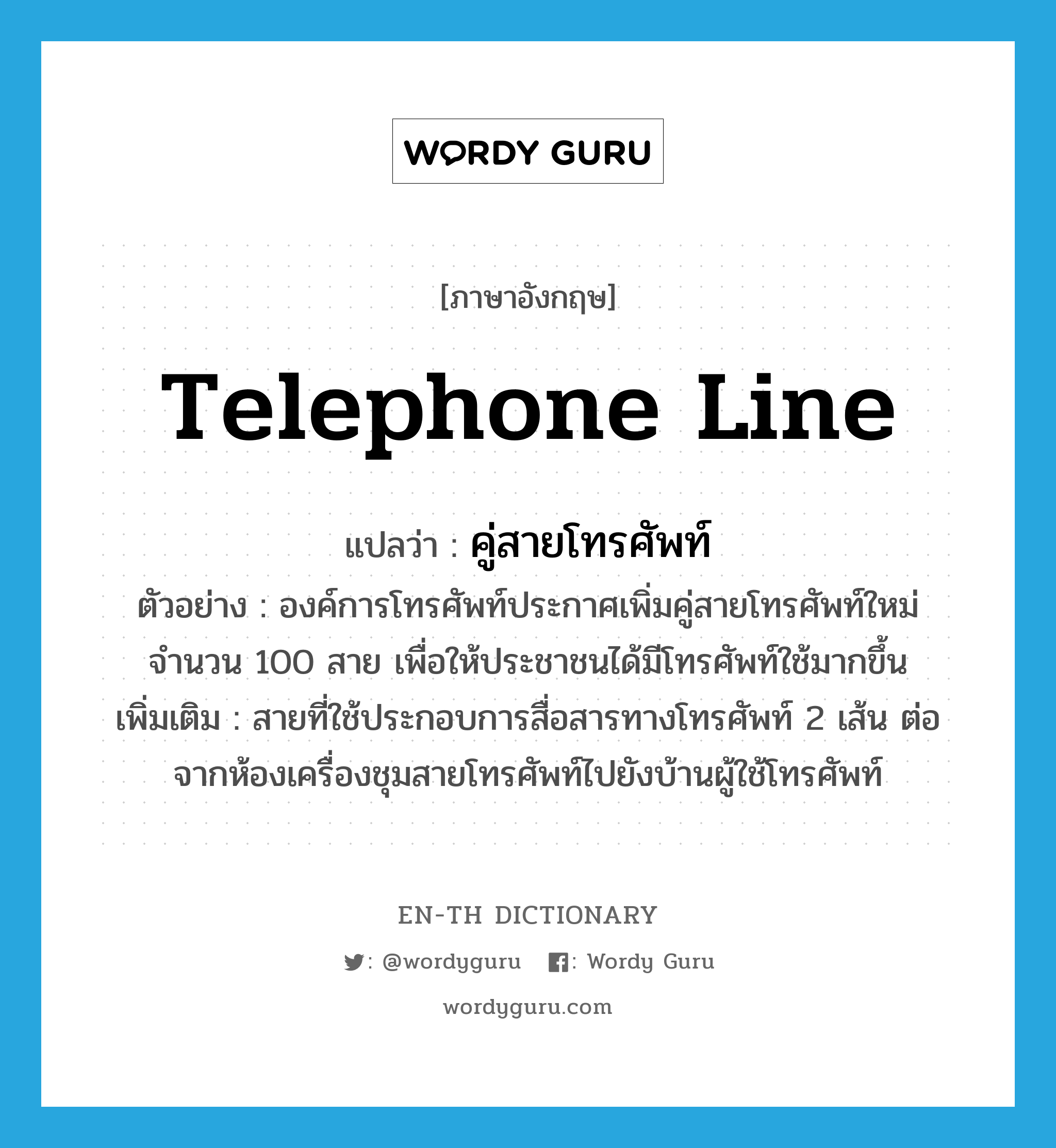 telephone line แปลว่า?, คำศัพท์ภาษาอังกฤษ telephone line แปลว่า คู่สายโทรศัพท์ ประเภท N ตัวอย่าง องค์การโทรศัพท์ประกาศเพิ่มคู่สายโทรศัพท์ใหม่จำนวน 100 สาย เพื่อให้ประชาชนได้มีโทรศัพท์ใช้มากขึ้น เพิ่มเติม สายที่ใช้ประกอบการสื่อสารทางโทรศัพท์ 2 เส้น ต่อจากห้องเครื่องชุมสายโทรศัพท์ไปยังบ้านผู้ใช้โทรศัพท์ หมวด N