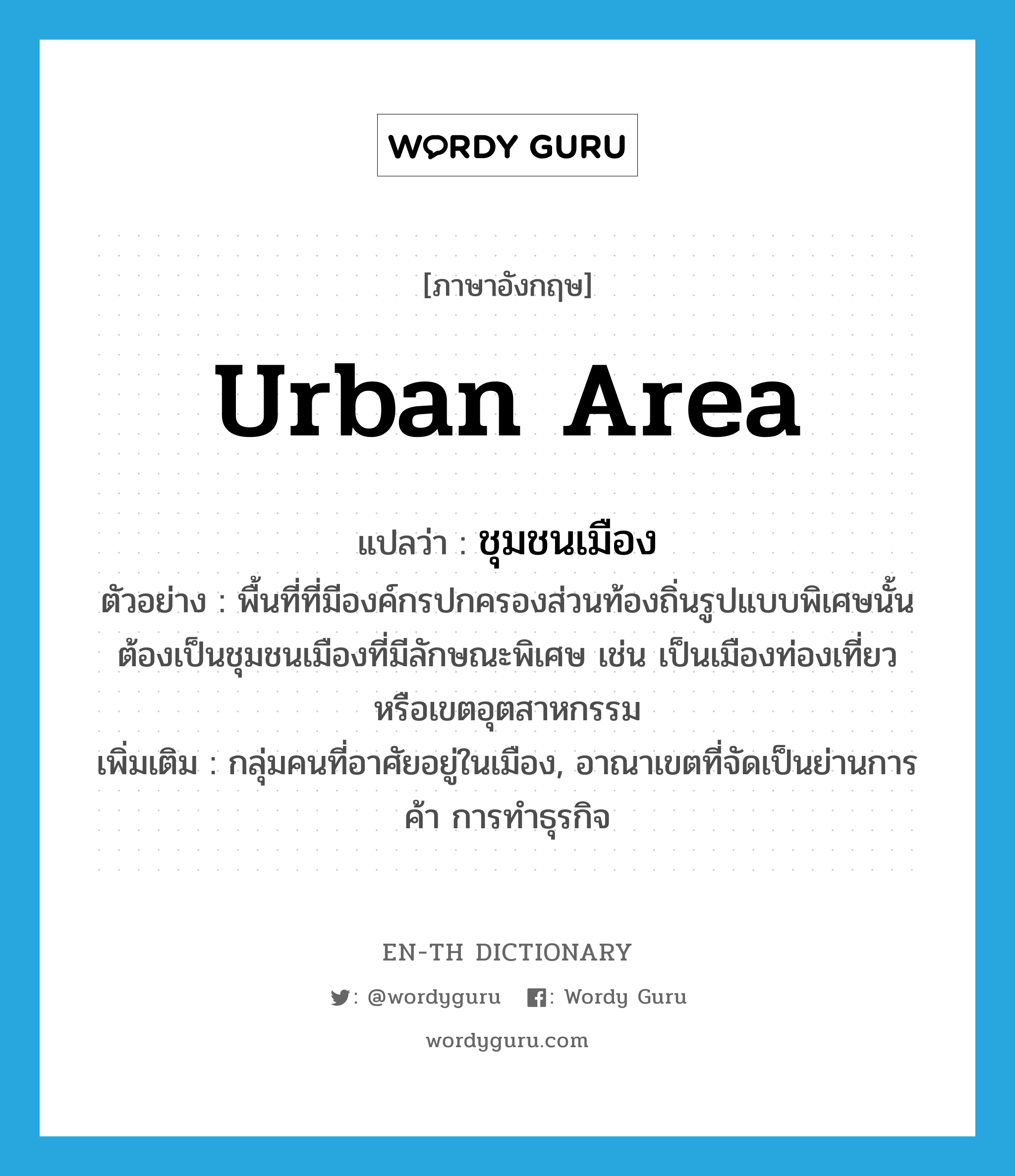 urban area แปลว่า?, คำศัพท์ภาษาอังกฤษ urban area แปลว่า ชุมชนเมือง ประเภท N ตัวอย่าง พื้นที่ที่มีองค์กรปกครองส่วนท้องถิ่นรูปแบบพิเศษนั้นต้องเป็นชุมชนเมืองที่มีลักษณะพิเศษ เช่น เป็นเมืองท่องเที่ยว หรือเขตอุตสาหกรรม เพิ่มเติม กลุ่มคนที่อาศัยอยู่ในเมือง, อาณาเขตที่จัดเป็นย่านการค้า การทำธุรกิจ หมวด N
