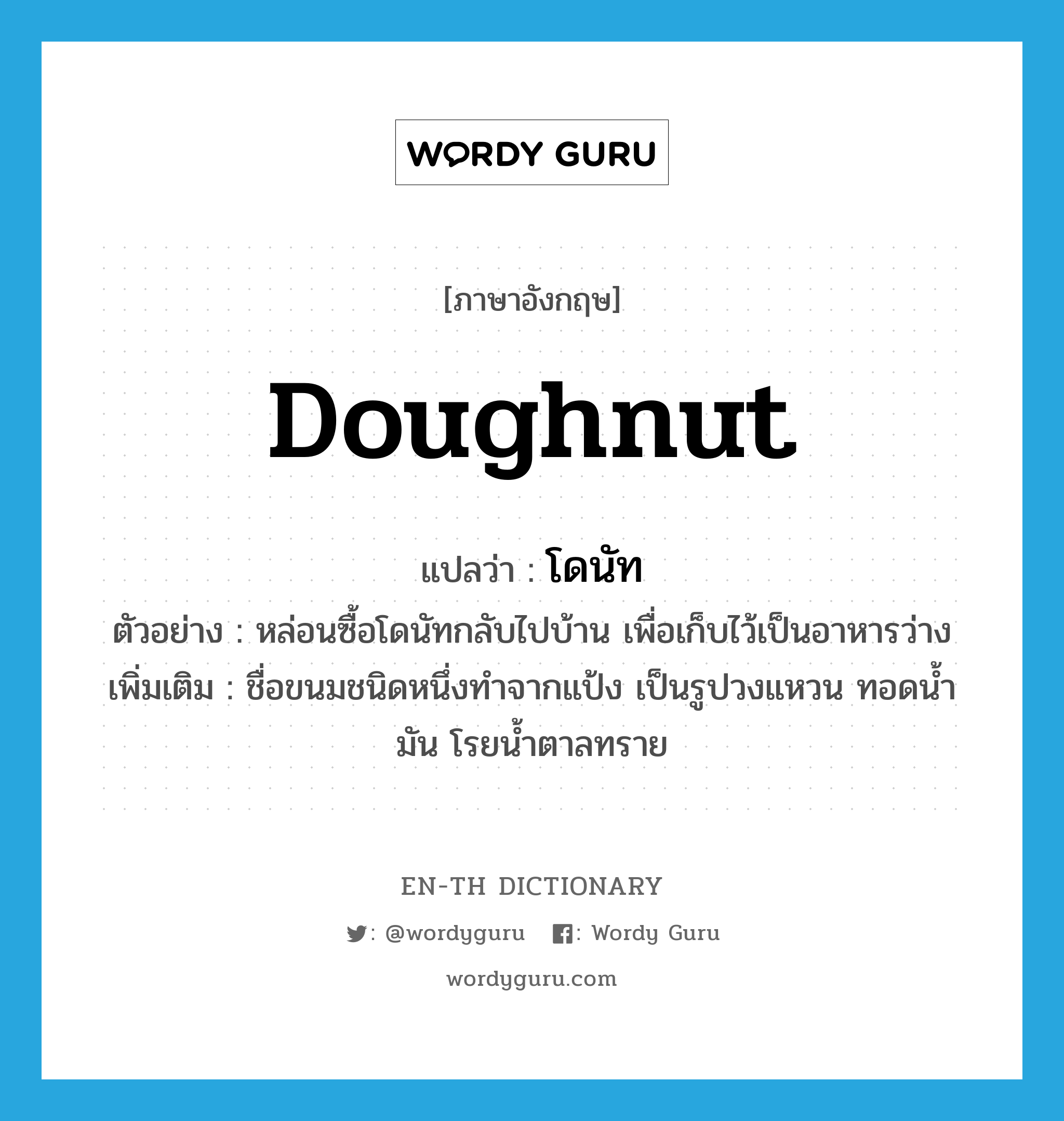 doughnut แปลว่า?, คำศัพท์ภาษาอังกฤษ doughnut แปลว่า โดนัท ประเภท N ตัวอย่าง หล่อนซื้อโดนัทกลับไปบ้าน เพื่อเก็บไว้เป็นอาหารว่าง เพิ่มเติม ชื่อขนมชนิดหนึ่งทำจากแป้ง เป็นรูปวงแหวน ทอดน้ำมัน โรยน้ำตาลทราย หมวด N