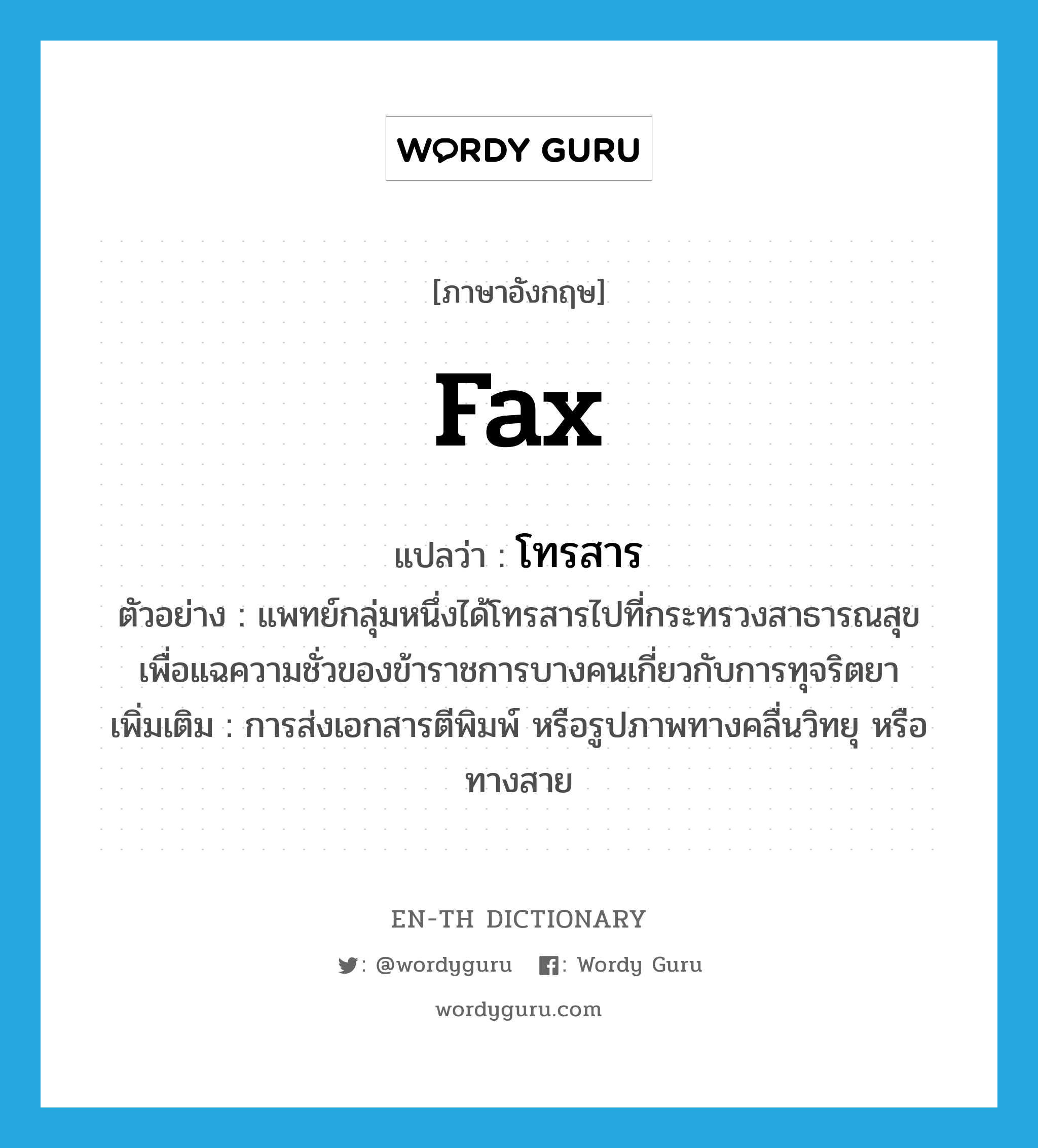 fax แปลว่า?, คำศัพท์ภาษาอังกฤษ fax แปลว่า โทรสาร ประเภท V ตัวอย่าง แพทย์กลุ่มหนึ่งได้โทรสารไปที่กระทรวงสาธารณสุข เพื่อแฉความชั่วของข้าราชการบางคนเกี่ยวกับการทุจริตยา เพิ่มเติม การส่งเอกสารตีพิมพ์ หรือรูปภาพทางคลื่นวิทยุ หรือทางสาย หมวด V