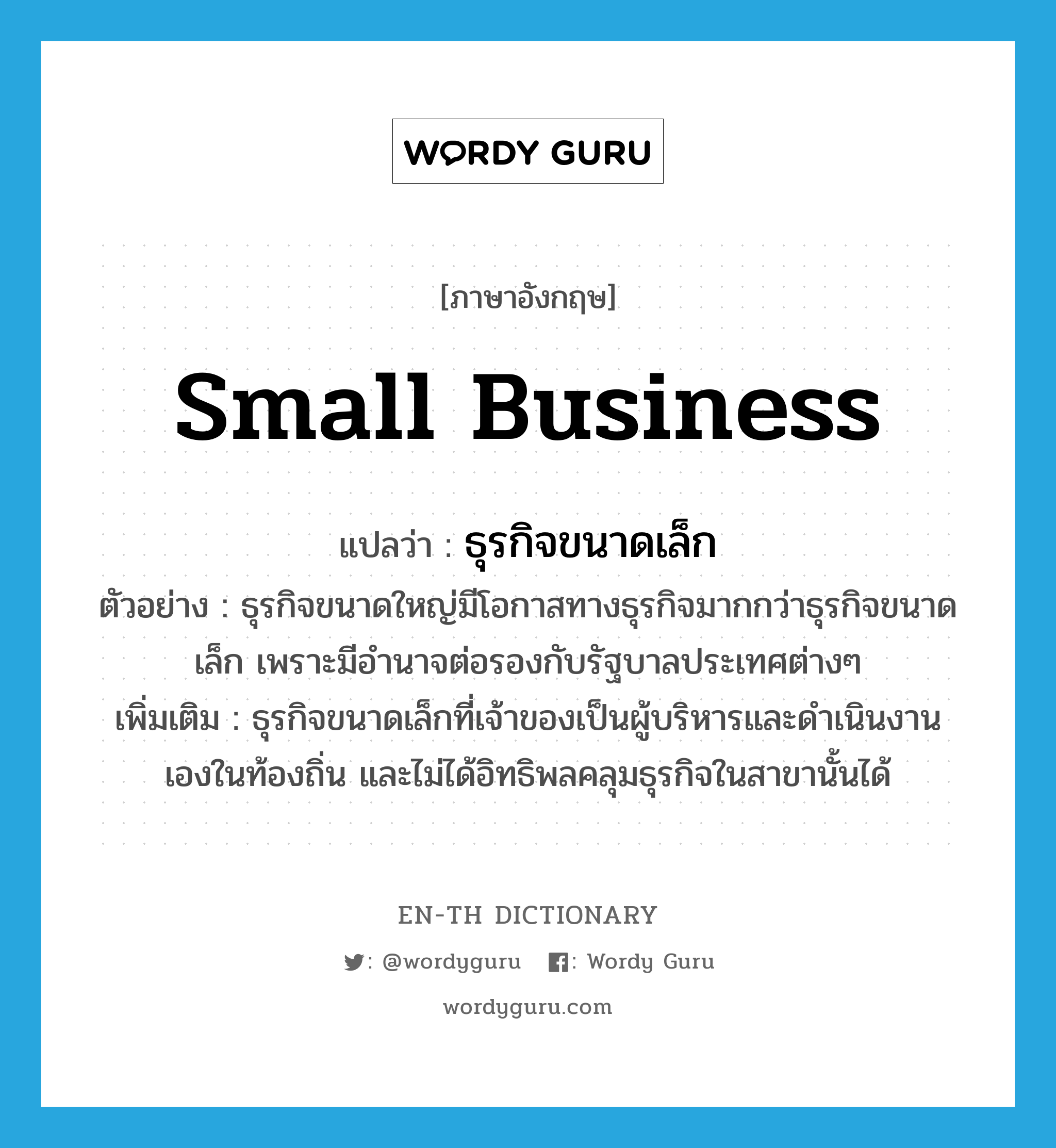 small business แปลว่า?, คำศัพท์ภาษาอังกฤษ small business แปลว่า ธุรกิจขนาดเล็ก ประเภท N ตัวอย่าง ธุรกิจขนาดใหญ่มีโอกาสทางธุรกิจมากกว่าธุรกิจขนาดเล็ก เพราะมีอำนาจต่อรองกับรัฐบาลประเทศต่างๆ เพิ่มเติม ธุรกิจขนาดเล็กที่เจ้าของเป็นผู้บริหารและดำเนินงานเองในท้องถิ่น และไม่ได้อิทธิพลคลุมธุรกิจในสาขานั้นได้ หมวด N