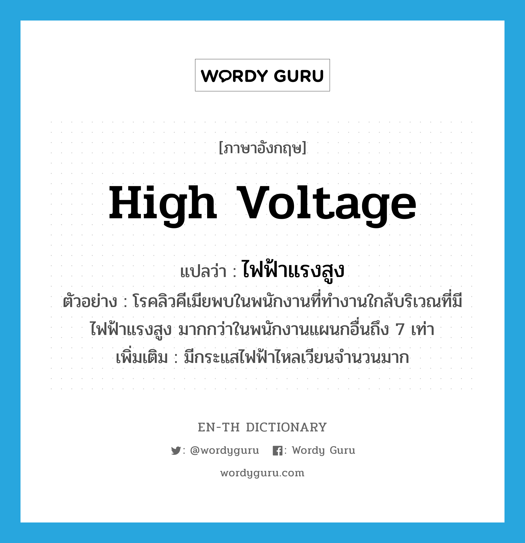high voltage แปลว่า?, คำศัพท์ภาษาอังกฤษ high voltage แปลว่า ไฟฟ้าแรงสูง ประเภท N ตัวอย่าง โรคลิวคีเมียพบในพนักงานที่ทำงานใกล้บริเวณที่มีไฟฟ้าแรงสูง มากกว่าในพนักงานแผนกอื่นถึง 7 เท่า เพิ่มเติม มีกระแสไฟฟ้าไหลเวียนจำนวนมาก หมวด N