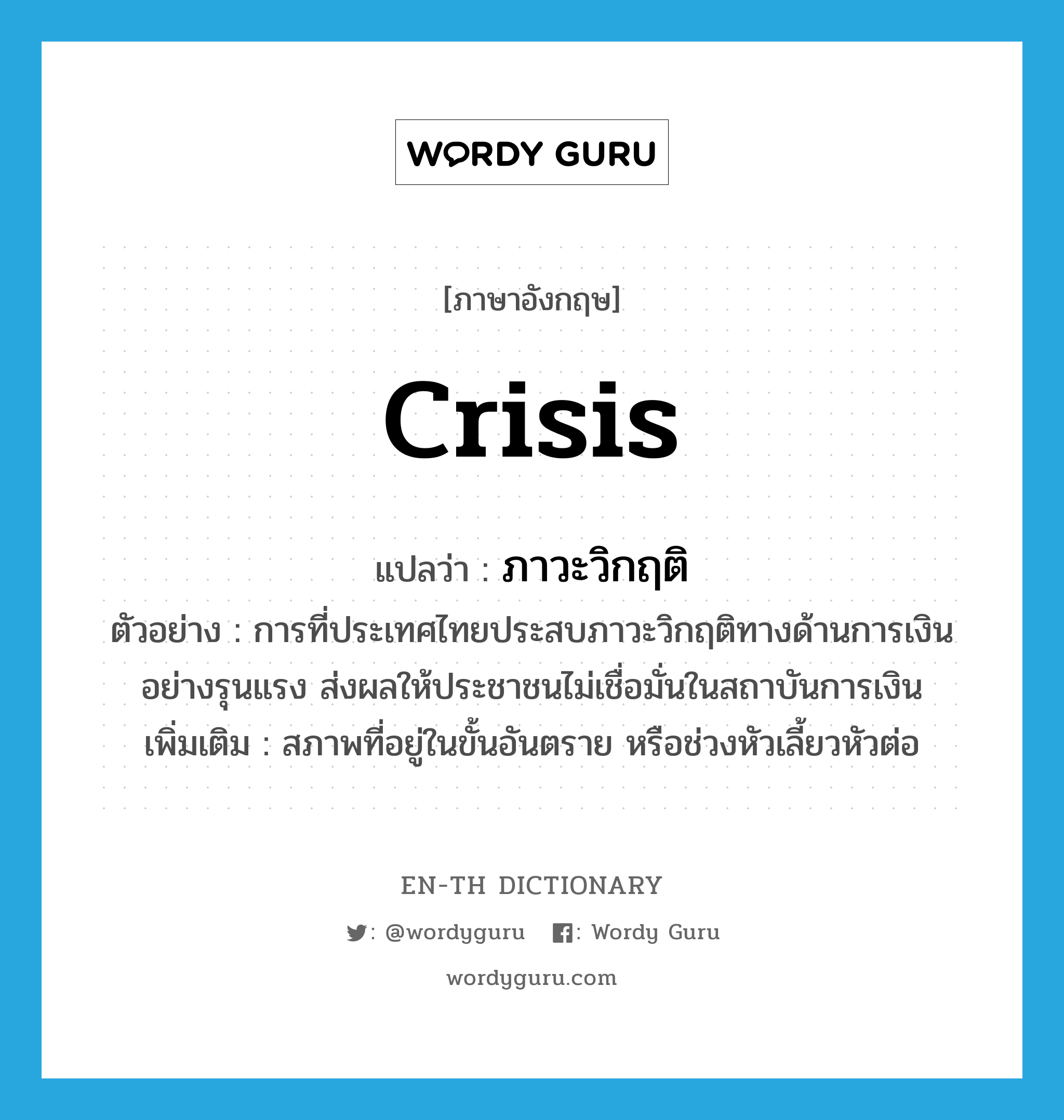 crisis แปลว่า?, คำศัพท์ภาษาอังกฤษ crisis แปลว่า ภาวะวิกฤติ ประเภท N ตัวอย่าง การที่ประเทศไทยประสบภาวะวิกฤติทางด้านการเงินอย่างรุนแรง ส่งผลให้ประชาชนไม่เชื่อมั่นในสถาบันการเงิน เพิ่มเติม สภาพที่อยู่ในขั้นอันตราย หรือช่วงหัวเลี้ยวหัวต่อ หมวด N