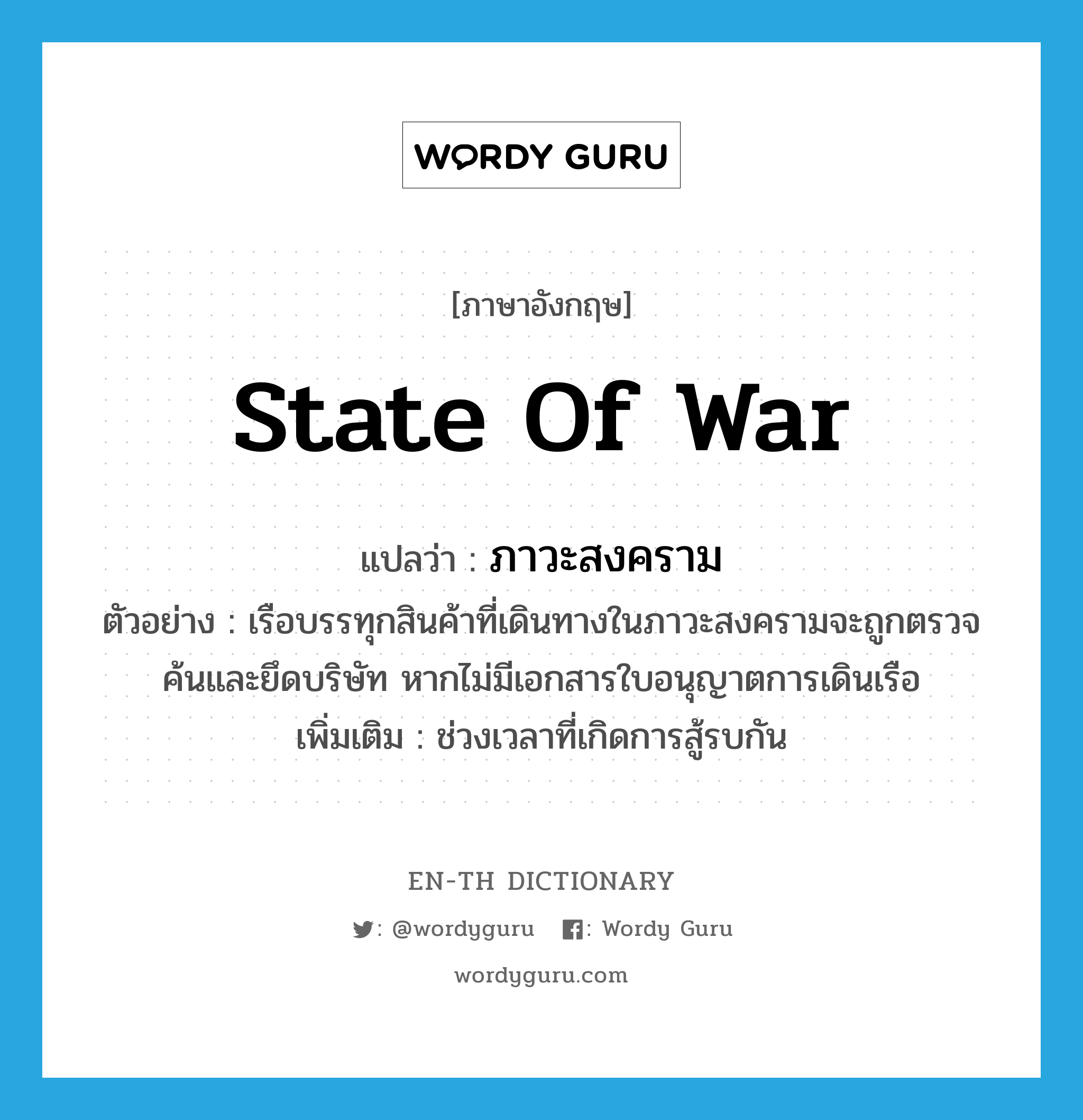 state of war แปลว่า?, คำศัพท์ภาษาอังกฤษ state of war แปลว่า ภาวะสงคราม ประเภท N ตัวอย่าง เรือบรรทุกสินค้าที่เดินทางในภาวะสงครามจะถูกตรวจค้นและยึดบริษัท หากไม่มีเอกสารใบอนุญาตการเดินเรือ เพิ่มเติม ช่วงเวลาที่เกิดการสู้รบกัน หมวด N