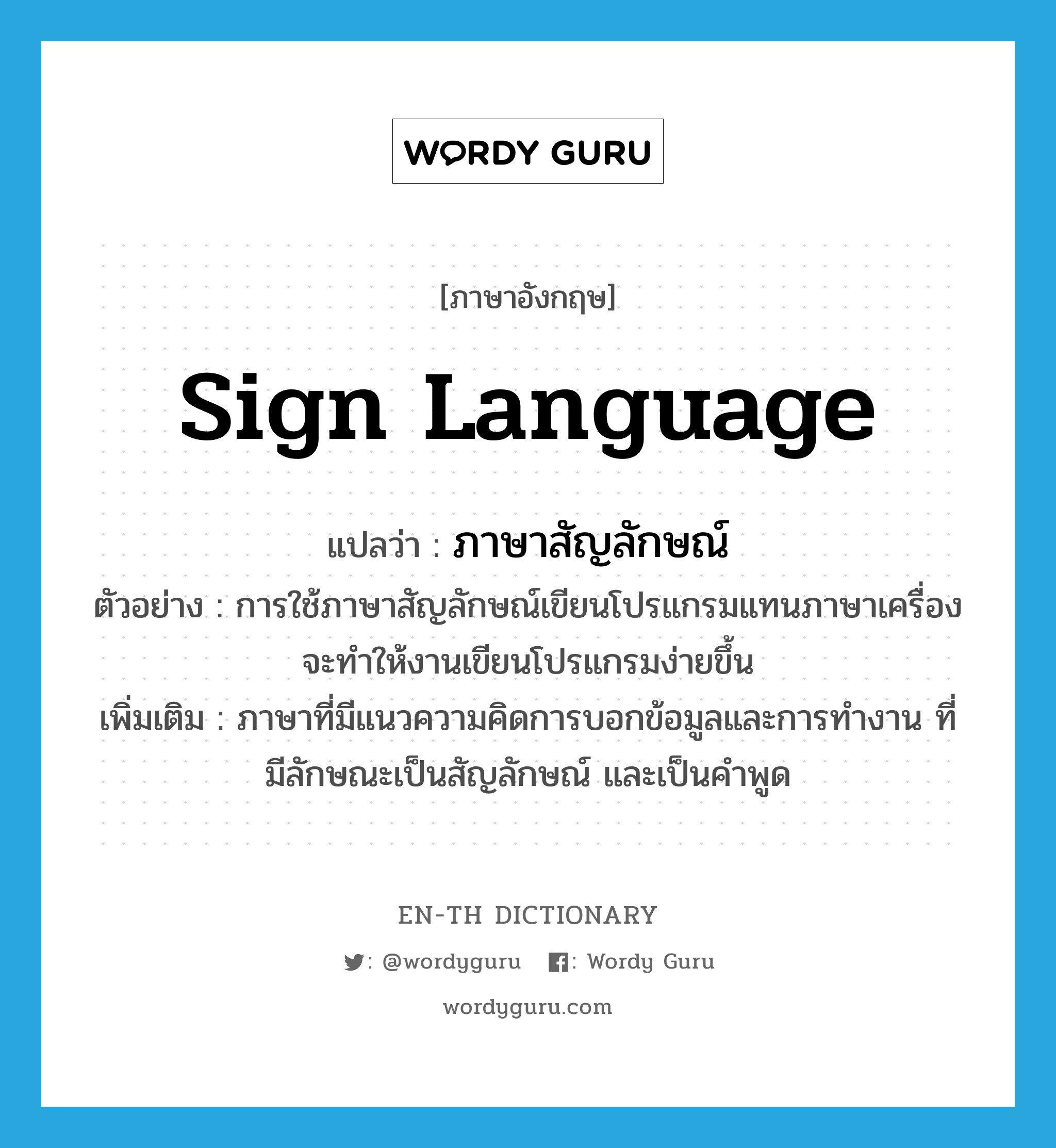 sign language แปลว่า?, คำศัพท์ภาษาอังกฤษ sign language แปลว่า ภาษาสัญลักษณ์ ประเภท N ตัวอย่าง การใช้ภาษาสัญลักษณ์เขียนโปรแกรมแทนภาษาเครื่องจะทำให้งานเขียนโปรแกรมง่ายขึ้น เพิ่มเติม ภาษาที่มีแนวความคิดการบอกข้อมูลและการทำงาน ที่มีลักษณะเป็นสัญลักษณ์ และเป็นคำพูด หมวด N