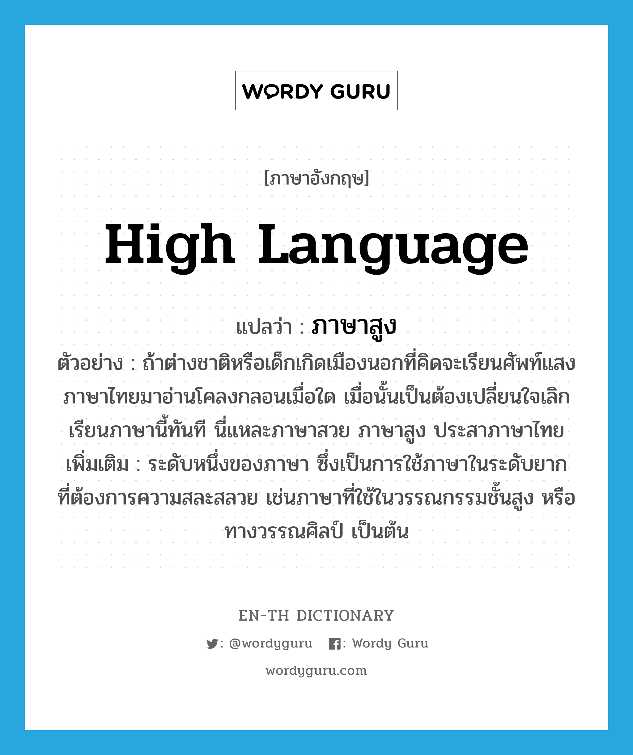 high language แปลว่า?, คำศัพท์ภาษาอังกฤษ high language แปลว่า ภาษาสูง ประเภท N ตัวอย่าง ถ้าต่างชาติหรือเด็กเกิดเมืองนอกที่คิดจะเรียนศัพท์แสงภาษาไทยมาอ่านโคลงกลอนเมื่อใด เมื่อนั้นเป็นต้องเปลี่ยนใจเลิกเรียนภาษานี้ทันที นี่แหละภาษาสวย ภาษาสูง ประสาภาษาไทย เพิ่มเติม ระดับหนึ่งของภาษา ซึ่งเป็นการใช้ภาษาในระดับยาก ที่ต้องการความสละสลวย เช่นภาษาที่ใช้ในวรรณกรรมชั้นสูง หรือทางวรรณศิลป์ เป็นต้น หมวด N
