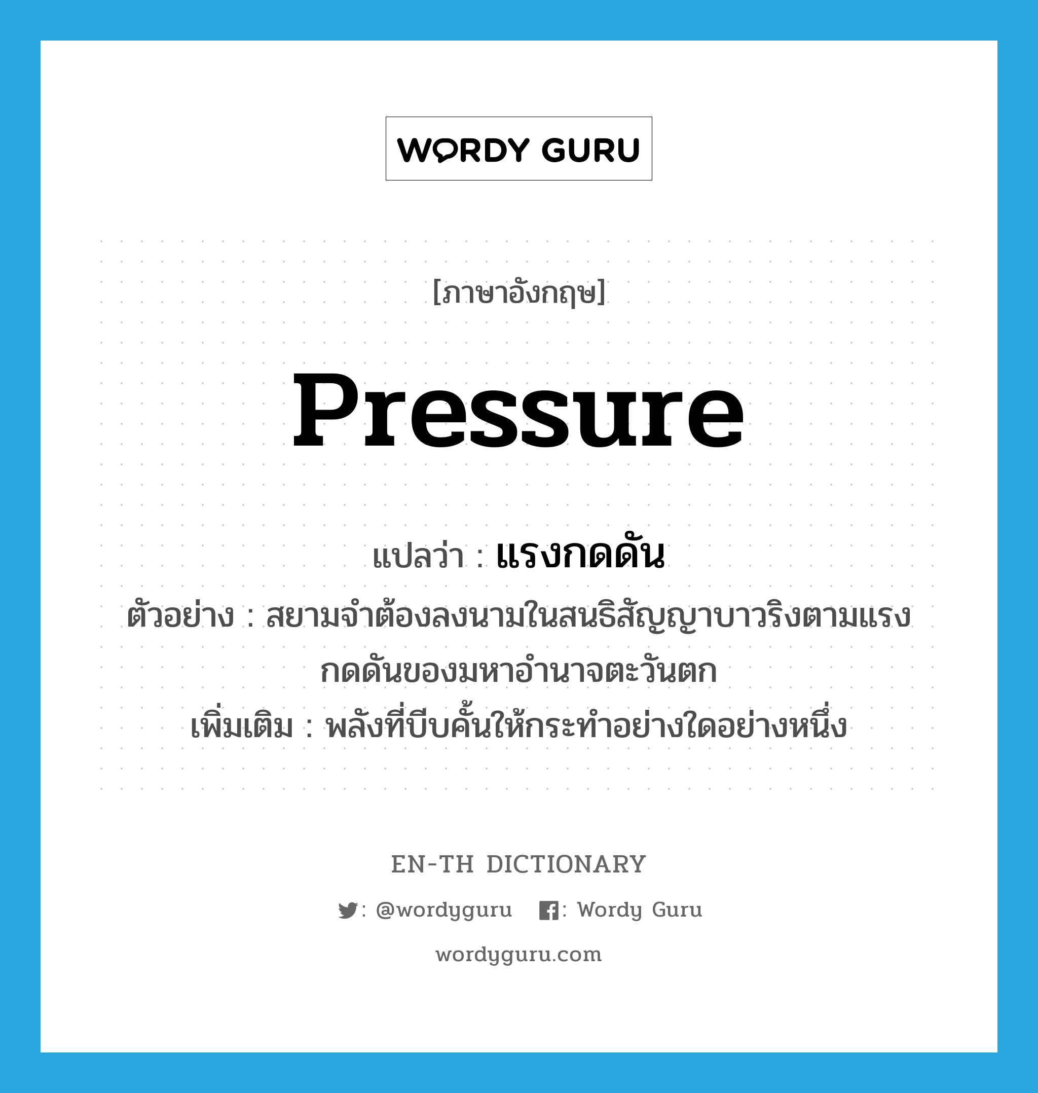 pressure แปลว่า?, คำศัพท์ภาษาอังกฤษ pressure แปลว่า แรงกดดัน ประเภท N ตัวอย่าง สยามจำต้องลงนามในสนธิสัญญาบาวริงตามแรงกดดันของมหาอำนาจตะวันตก เพิ่มเติม พลังที่บีบคั้นให้กระทำอย่างใดอย่างหนึ่ง หมวด N