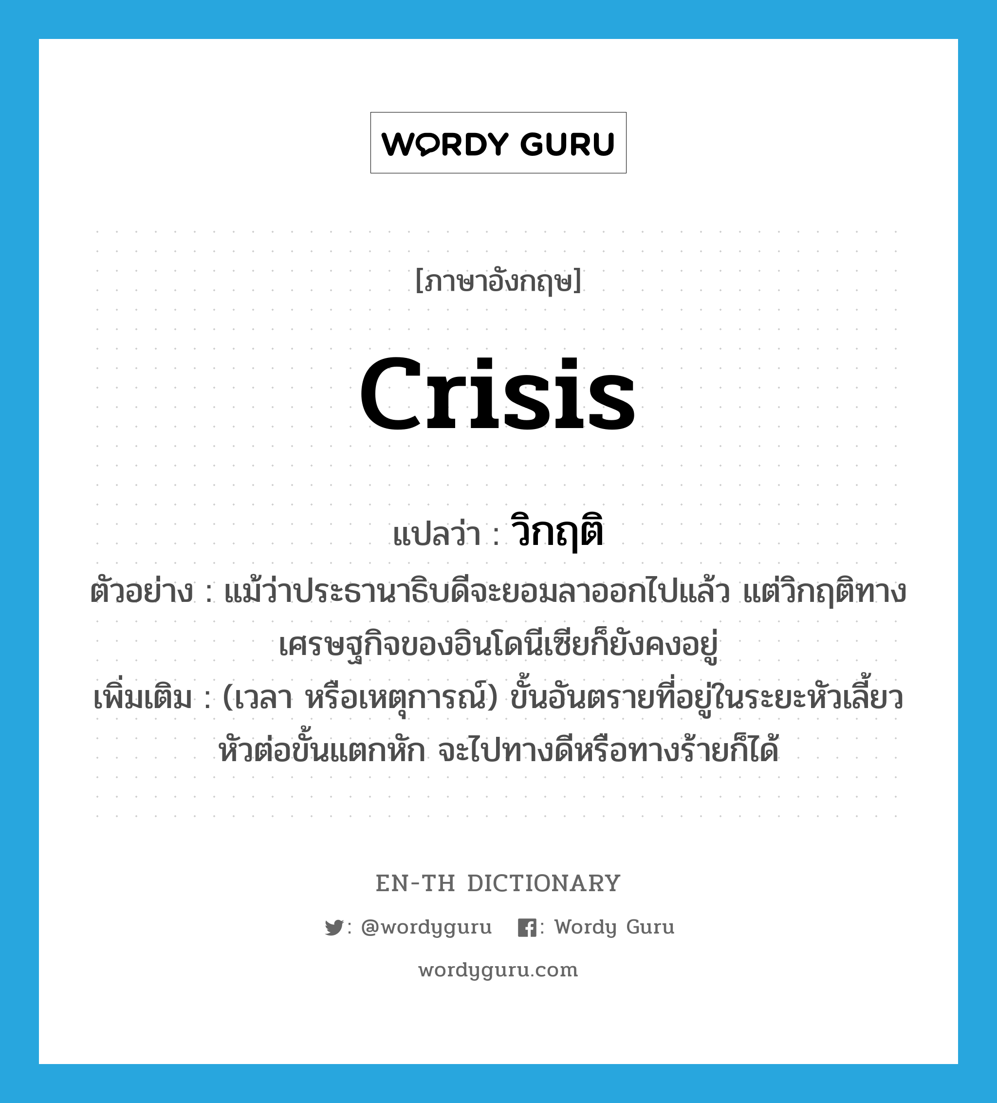 crisis แปลว่า?, คำศัพท์ภาษาอังกฤษ crisis แปลว่า วิกฤติ ประเภท N ตัวอย่าง แม้ว่าประธานาธิบดีจะยอมลาออกไปแล้ว แต่วิกฤติทางเศรษฐกิจของอินโดนีเซียก็ยังคงอยู่ เพิ่มเติม (เวลา หรือเหตุการณ์) ขั้นอันตรายที่อยู่ในระยะหัวเลี้ยวหัวต่อขั้นแตกหัก จะไปทางดีหรือทางร้ายก็ได้ หมวด N