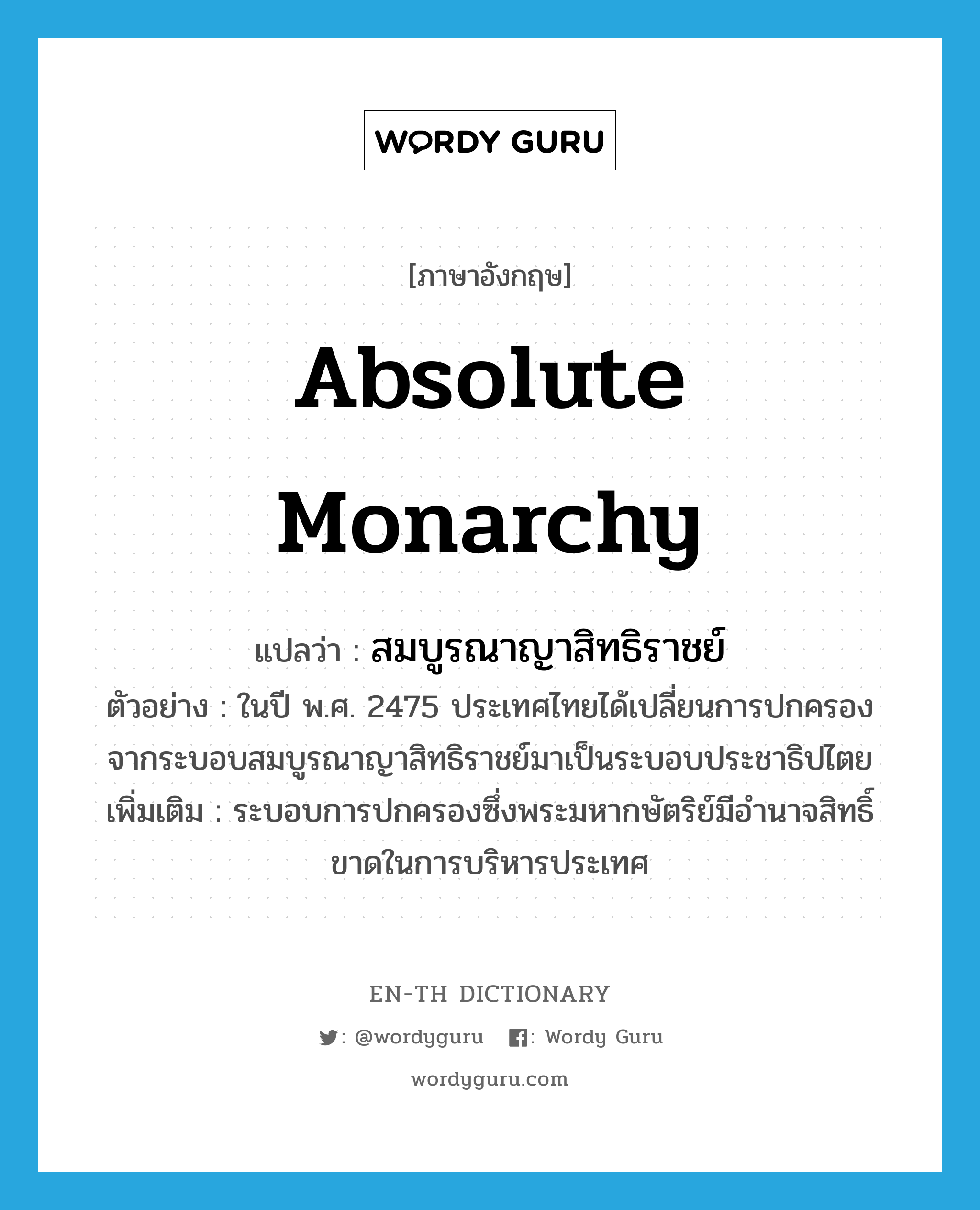 absolute monarchy แปลว่า?, คำศัพท์ภาษาอังกฤษ absolute monarchy แปลว่า สมบูรณาญาสิทธิราชย์ ประเภท N ตัวอย่าง ในปี พ.ศ. 2475 ประเทศไทยได้เปลี่ยนการปกครองจากระบอบสมบูรณาญาสิทธิราชย์มาเป็นระบอบประชาธิปไตย เพิ่มเติม ระบอบการปกครองซึ่งพระมหากษัตริย์มีอำนาจสิทธิ์ขาดในการบริหารประเทศ หมวด N