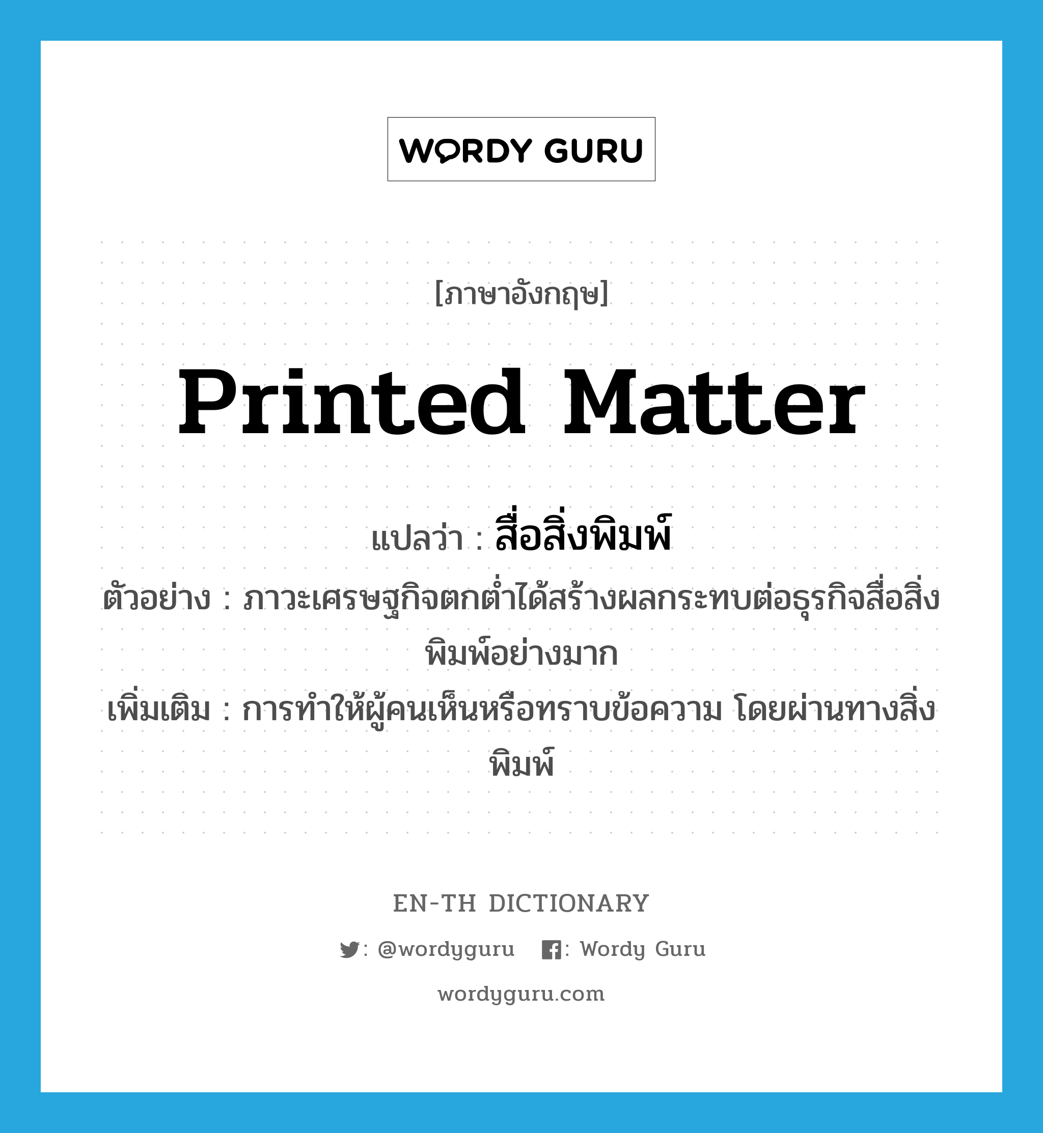 printed matter แปลว่า?, คำศัพท์ภาษาอังกฤษ printed matter แปลว่า สื่อสิ่งพิมพ์ ประเภท N ตัวอย่าง ภาวะเศรษฐกิจตกต่ำได้สร้างผลกระทบต่อธุรกิจสื่อสิ่งพิมพ์อย่างมาก เพิ่มเติม การทำให้ผู้คนเห็นหรือทราบข้อความ โดยผ่านทางสิ่งพิมพ์ หมวด N