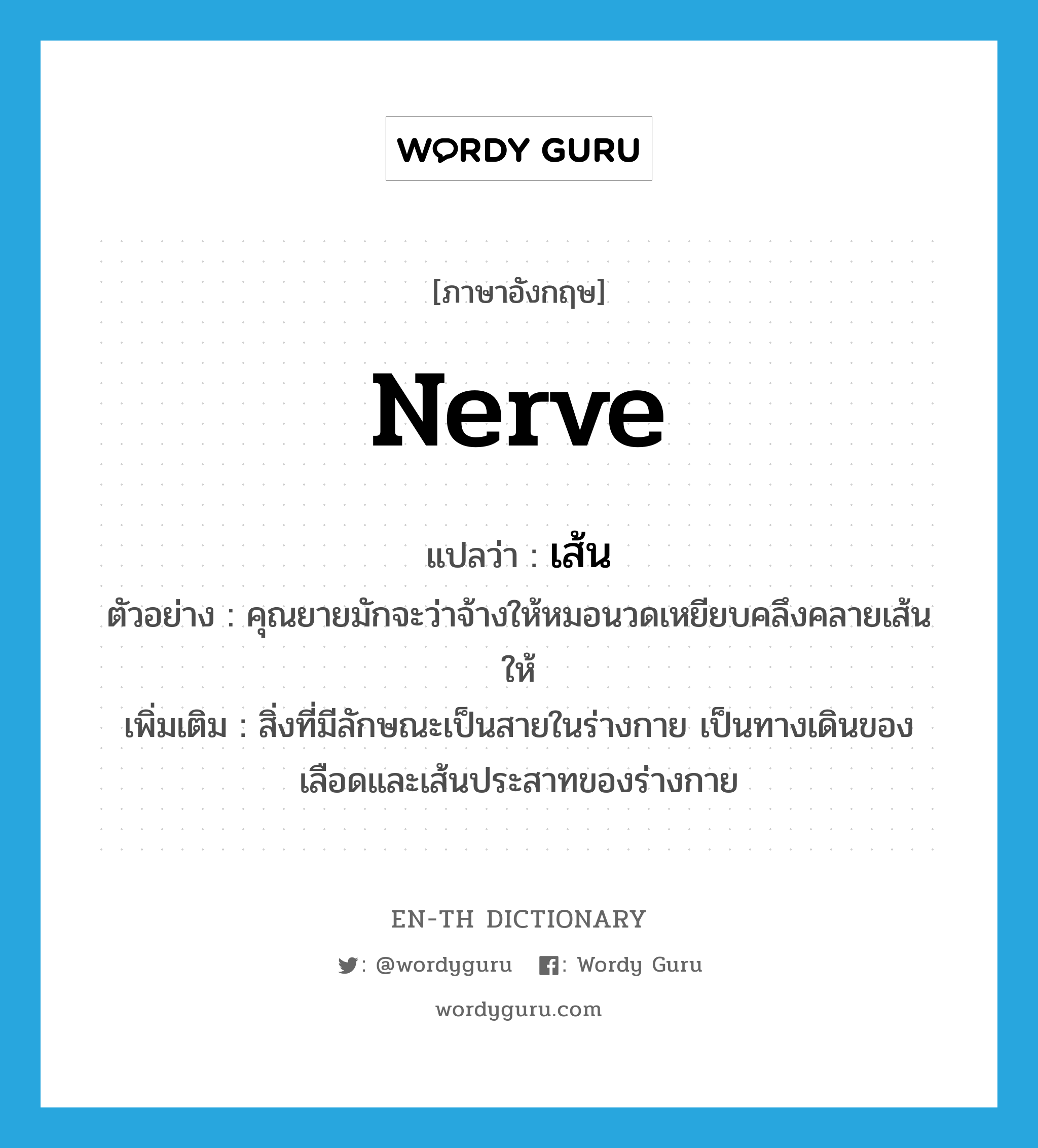 nerve แปลว่า?, คำศัพท์ภาษาอังกฤษ nerve แปลว่า เส้น ประเภท N ตัวอย่าง คุณยายมักจะว่าจ้างให้หมอนวดเหยียบคลึงคลายเส้นให้ เพิ่มเติม สิ่งที่มีลักษณะเป็นสายในร่างกาย เป็นทางเดินของเลือดและเส้นประสาทของร่างกาย หมวด N