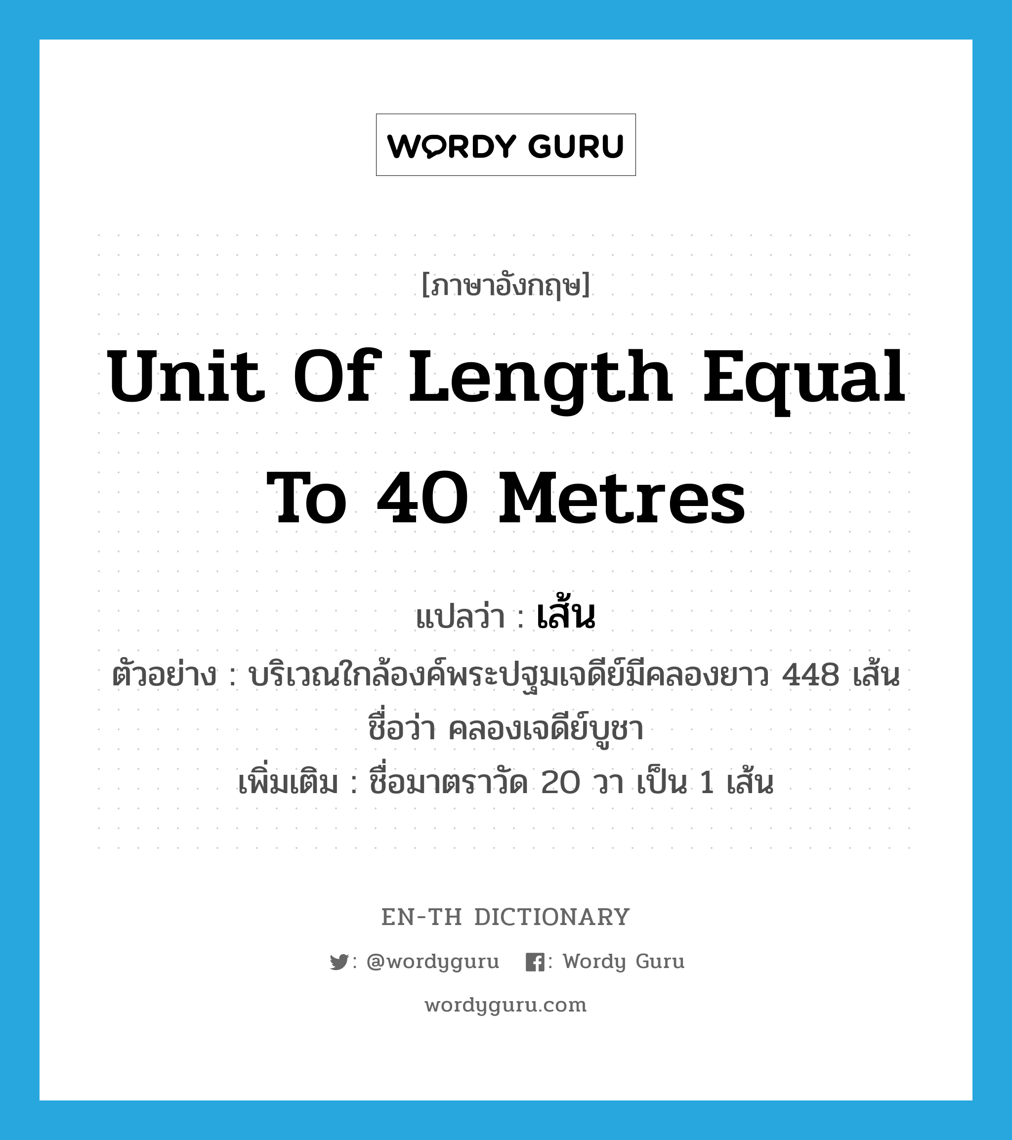 unit of length equal to 40 metres แปลว่า?, คำศัพท์ภาษาอังกฤษ unit of length equal to 40 metres แปลว่า เส้น ประเภท CLAS ตัวอย่าง บริเวณใกล้องค์พระปฐมเจดีย์มีคลองยาว 448 เส้น ชื่อว่า คลองเจดีย์บูชา เพิ่มเติม ชื่อมาตราวัด 20 วา เป็น 1 เส้น หมวด CLAS