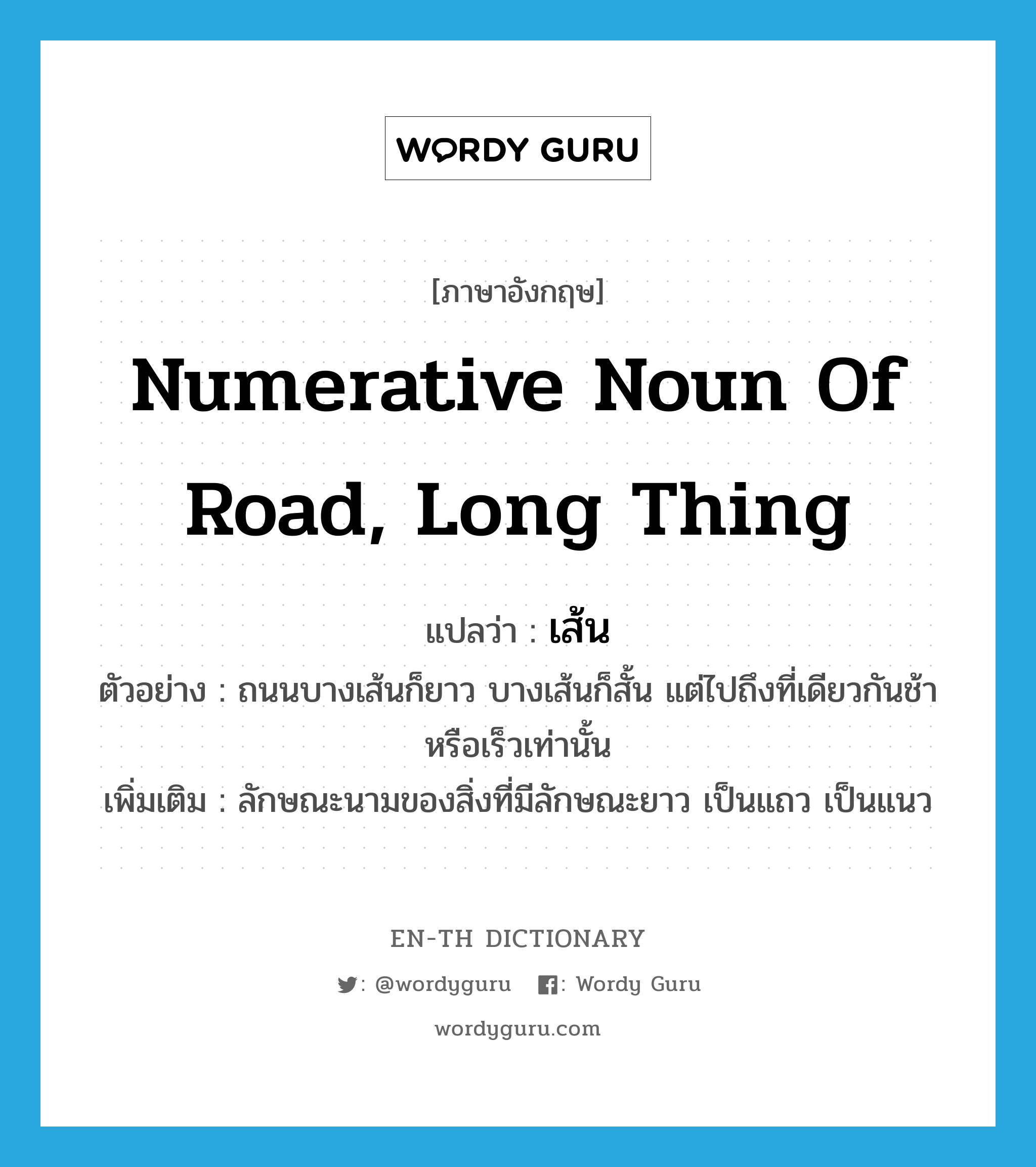 numerative noun of road, long thing แปลว่า?, คำศัพท์ภาษาอังกฤษ numerative noun of road, long thing แปลว่า เส้น ประเภท CLAS ตัวอย่าง ถนนบางเส้นก็ยาว บางเส้นก็สั้น แต่ไปถึงที่เดียวกันช้าหรือเร็วเท่านั้น เพิ่มเติม ลักษณะนามของสิ่งที่มีลักษณะยาว เป็นแถว เป็นแนว หมวด CLAS