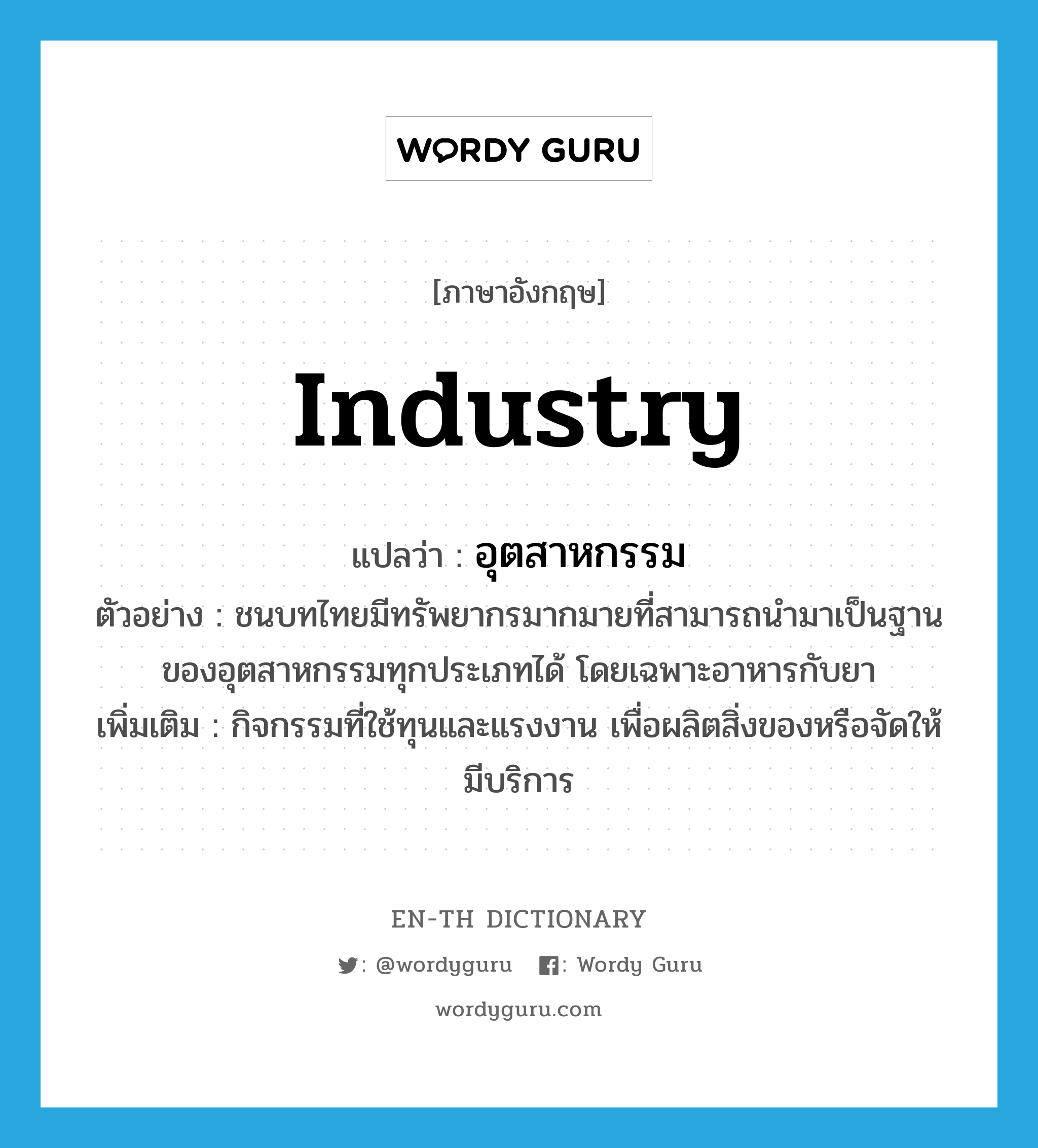 industry แปลว่า?, คำศัพท์ภาษาอังกฤษ industry แปลว่า อุตสาหกรรม ประเภท N ตัวอย่าง ชนบทไทยมีทรัพยากรมากมายที่สามารถนำมาเป็นฐานของอุตสาหกรรมทุกประเภทได้ โดยเฉพาะอาหารกับยา เพิ่มเติม กิจกรรมที่ใช้ทุนและแรงงาน เพื่อผลิตสิ่งของหรือจัดให้มีบริการ หมวด N