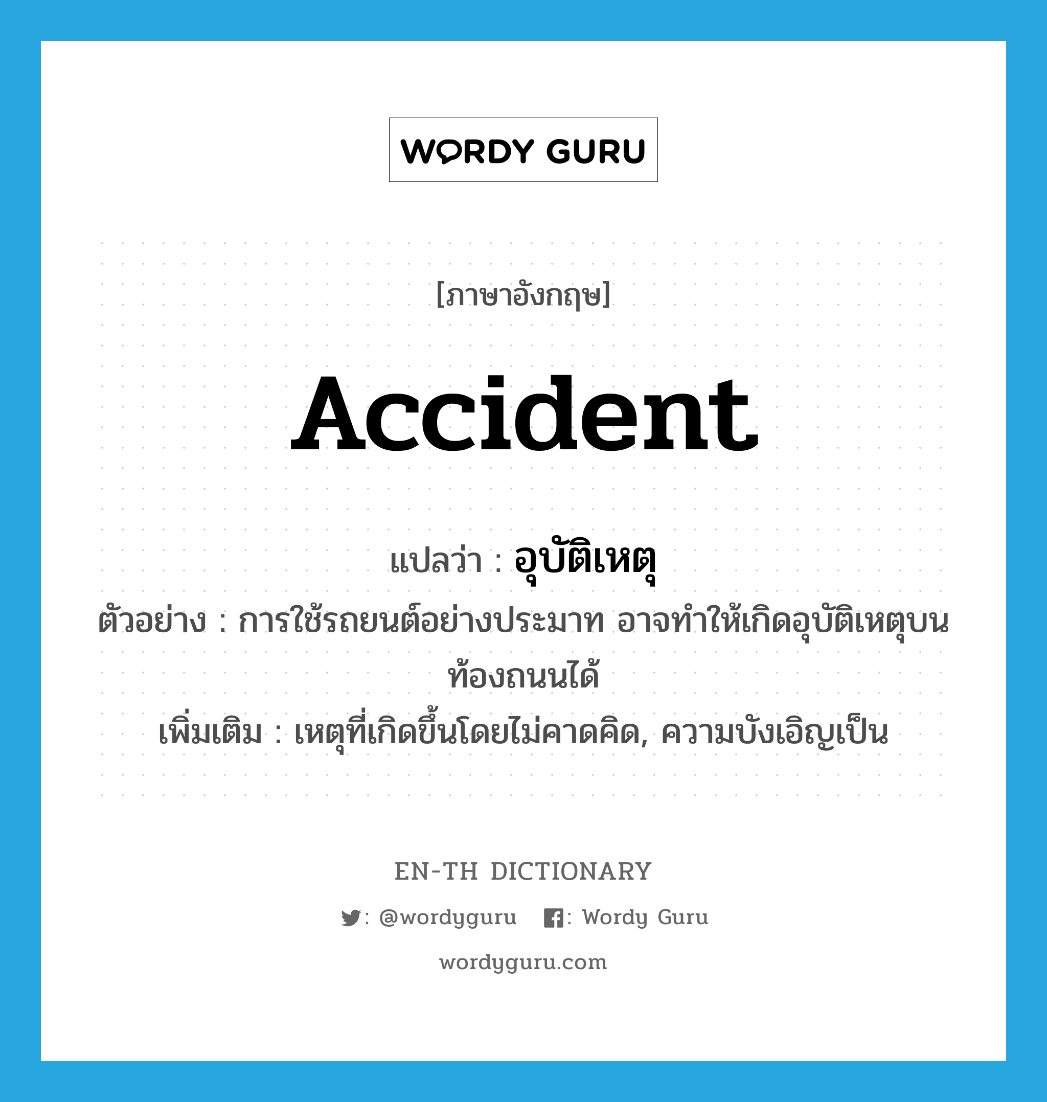 อุบัติเหตุ ภาษาอังกฤษ?, คำศัพท์ภาษาอังกฤษ อุบัติเหตุ แปลว่า accident ประเภท N ตัวอย่าง การใช้รถยนต์อย่างประมาท อาจทำให้เกิดอุบัติเหตุบนท้องถนนได้ เพิ่มเติม เหตุที่เกิดขึ้นโดยไม่คาดคิด, ความบังเอิญเป็น หมวด N