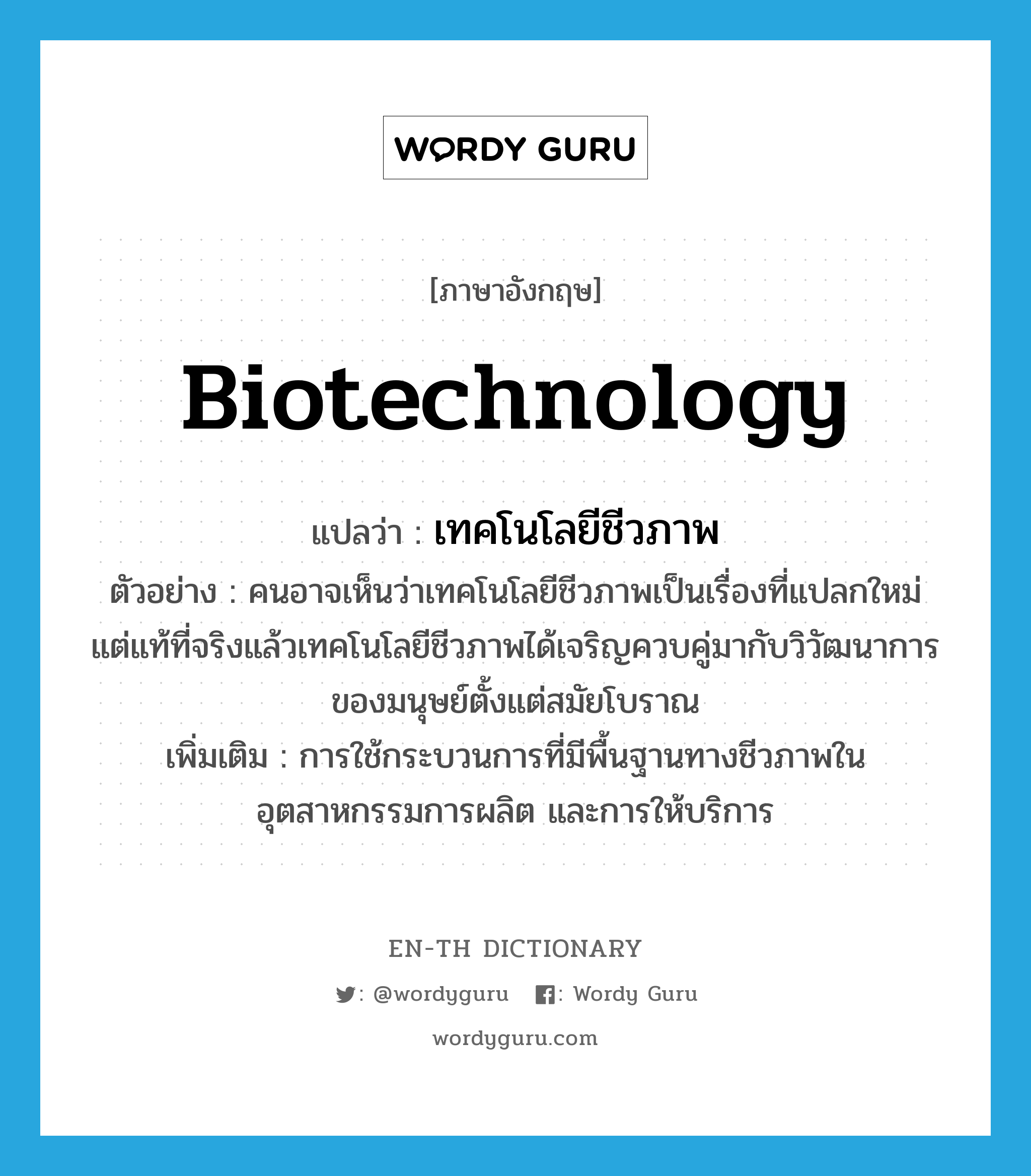 biotechnology แปลว่า?, คำศัพท์ภาษาอังกฤษ biotechnology แปลว่า เทคโนโลยีชีวภาพ ประเภท N ตัวอย่าง คนอาจเห็นว่าเทคโนโลยีชีวภาพเป็นเรื่องที่แปลกใหม่ แต่แท้ที่จริงแล้วเทคโนโลยีชีวภาพได้เจริญควบคู่มากับวิวัฒนาการของมนุษย์ตั้งแต่สมัยโบราณ เพิ่มเติม การใช้กระบวนการที่มีพื้นฐานทางชีวภาพในอุตสาหกรรมการผลิต และการให้บริการ หมวด N