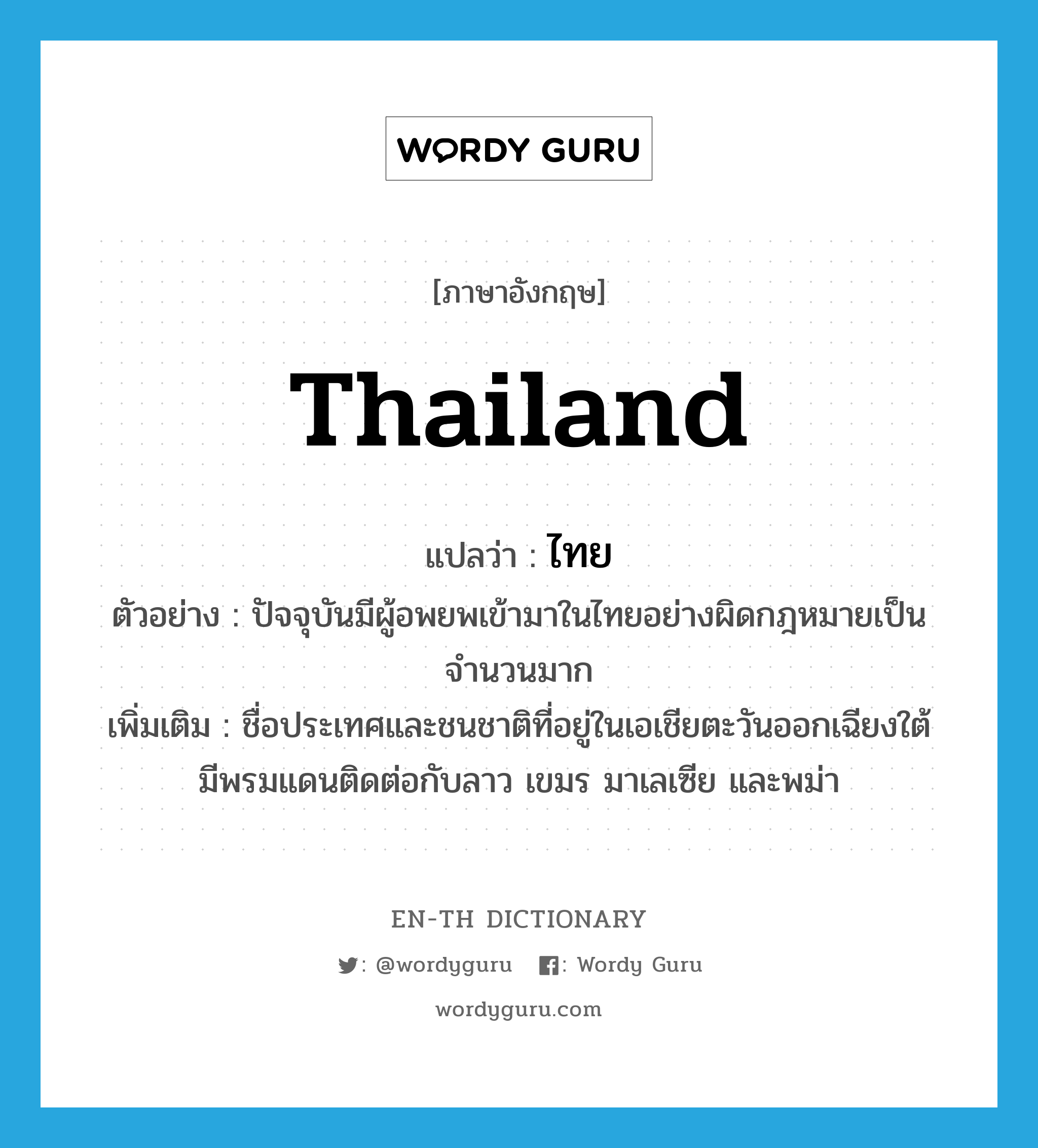 Thailand แปลว่า?, คำศัพท์ภาษาอังกฤษ Thailand แปลว่า ไทย ประเภท N ตัวอย่าง ปัจจุบันมีผู้อพยพเข้ามาในไทยอย่างผิดกฎหมายเป็นจำนวนมาก เพิ่มเติม ชื่อประเทศและชนชาติที่อยู่ในเอเชียตะวันออกเฉียงใต้ มีพรมแดนติดต่อกับลาว เขมร มาเลเซีย และพม่า หมวด N