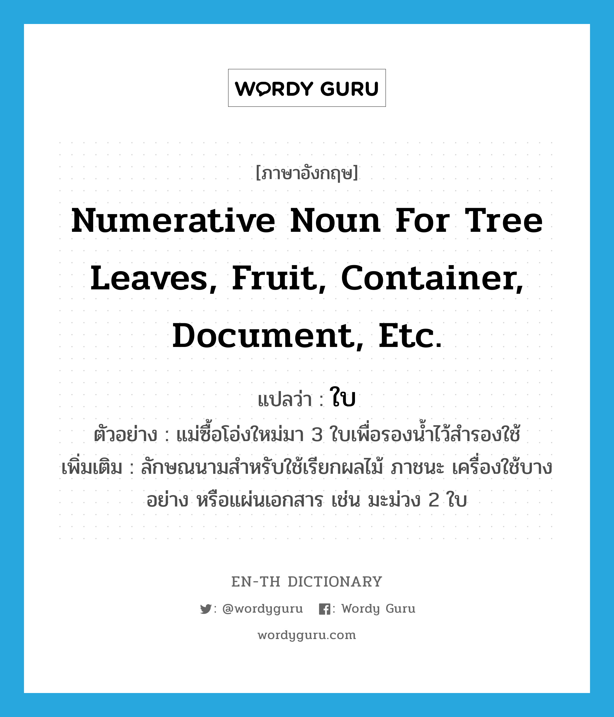 ใบ ภาษาอังกฤษ?, คำศัพท์ภาษาอังกฤษ ใบ แปลว่า numerative noun for tree leaves, fruit, container, document, etc. ประเภท CLAS ตัวอย่าง แม่ซื้อโอ่งใหม่มา 3 ใบเพื่อรองน้ำไว้สำรองใช้ เพิ่มเติม ลักษณนามสำหรับใช้เรียกผลไม้ ภาชนะ เครื่องใช้บางอย่าง หรือแผ่นเอกสาร เช่น มะม่วง 2 ใบ หมวด CLAS