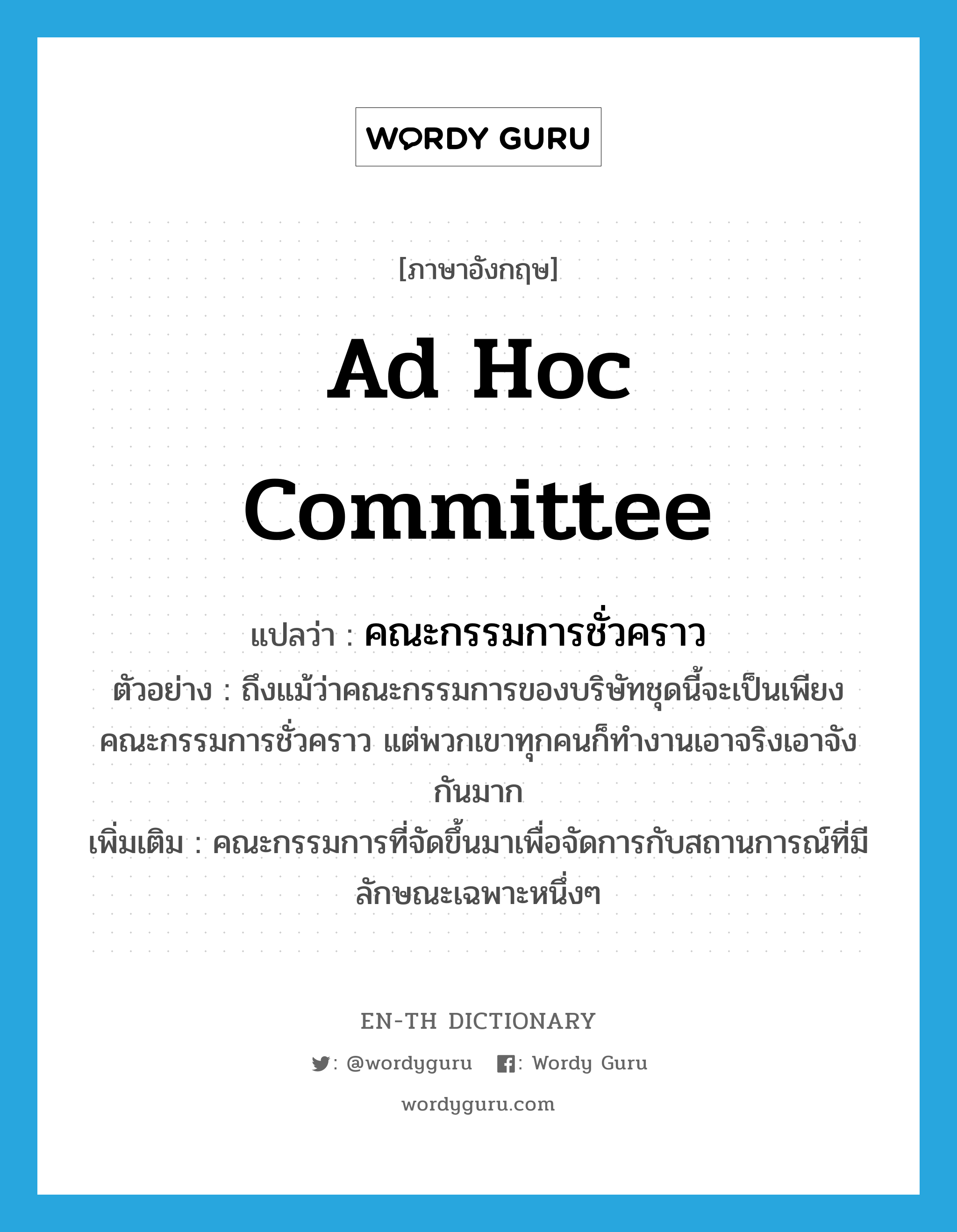 ad hoc committee แปลว่า?, คำศัพท์ภาษาอังกฤษ ad hoc committee แปลว่า คณะกรรมการชั่วคราว ประเภท N ตัวอย่าง ถึงแม้ว่าคณะกรรมการของบริษัทชุดนี้จะเป็นเพียงคณะกรรมการชั่วคราว แต่พวกเขาทุกคนก็ทำงานเอาจริงเอาจังกันมาก เพิ่มเติม คณะกรรมการที่จัดขึ้นมาเพื่อจัดการกับสถานการณ์ที่มีลักษณะเฉพาะหนึ่งๆ หมวด N