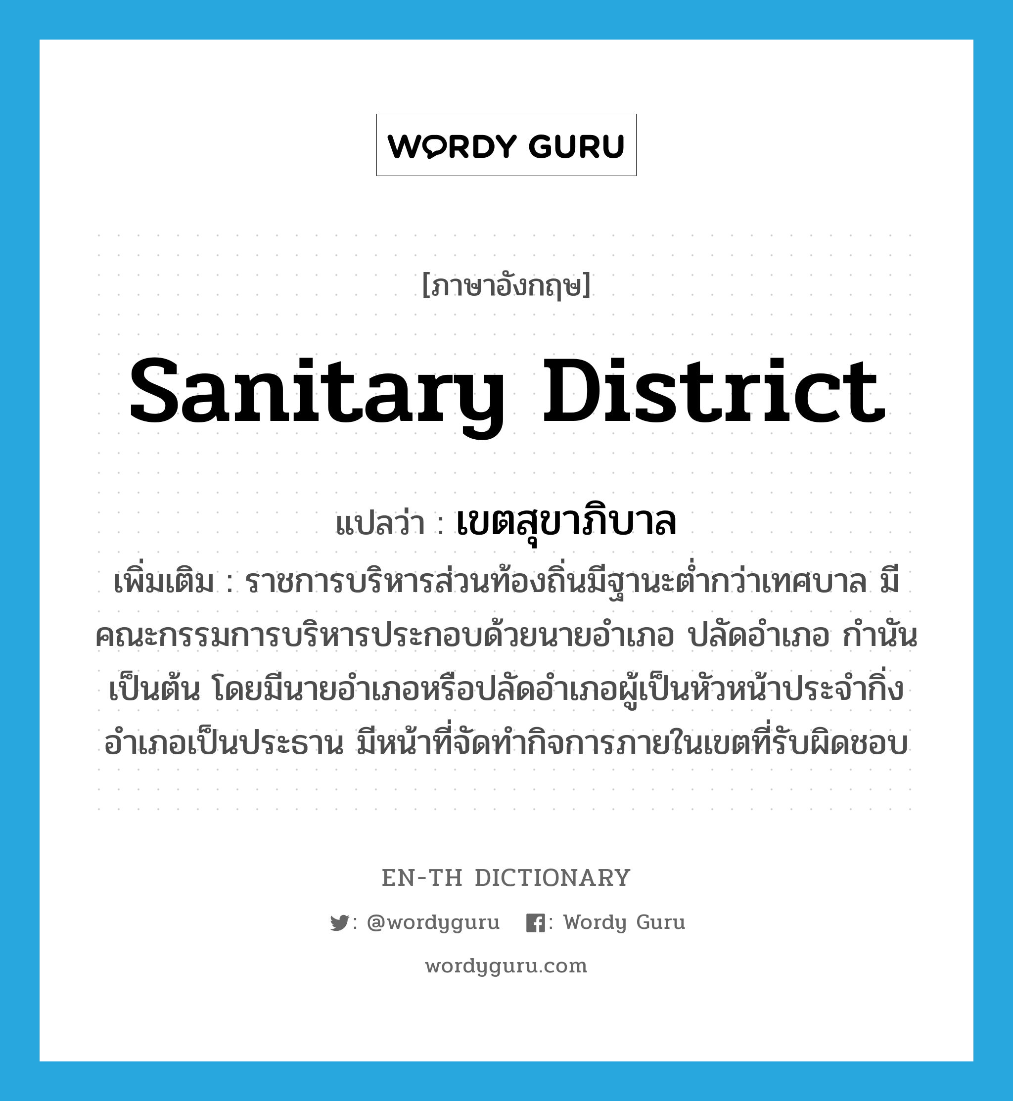 sanitary district แปลว่า?, คำศัพท์ภาษาอังกฤษ sanitary district แปลว่า เขตสุขาภิบาล ประเภท N เพิ่มเติม ราชการบริหารส่วนท้องถิ่นมีฐานะต่ำกว่าเทศบาล มีคณะกรรมการบริหารประกอบด้วยนายอำเภอ ปลัดอำเภอ กำนัน เป็นต้น โดยมีนายอำเภอหรือปลัดอำเภอผู้เป็นหัวหน้าประจำกิ่งอำเภอเป็นประธาน มีหน้าที่จัดทำกิจการภายในเขตที่รับผิดชอบ หมวด N