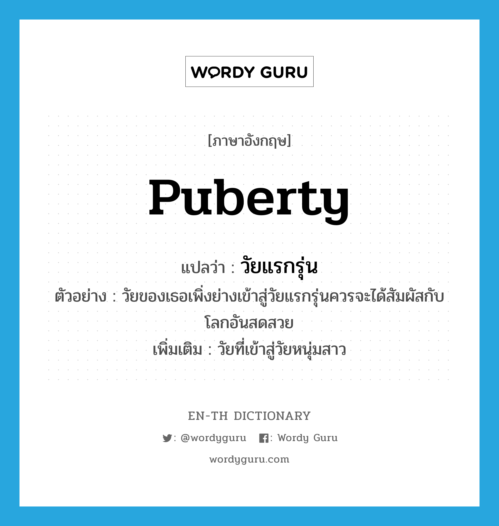 puberty แปลว่า?, คำศัพท์ภาษาอังกฤษ puberty แปลว่า วัยแรกรุ่น ประเภท N ตัวอย่าง วัยของเธอเพิ่งย่างเข้าสู่วัยแรกรุ่นควรจะได้สัมผัสกับโลกอันสดสวย เพิ่มเติม วัยที่เข้าสู่วัยหนุ่มสาว หมวด N