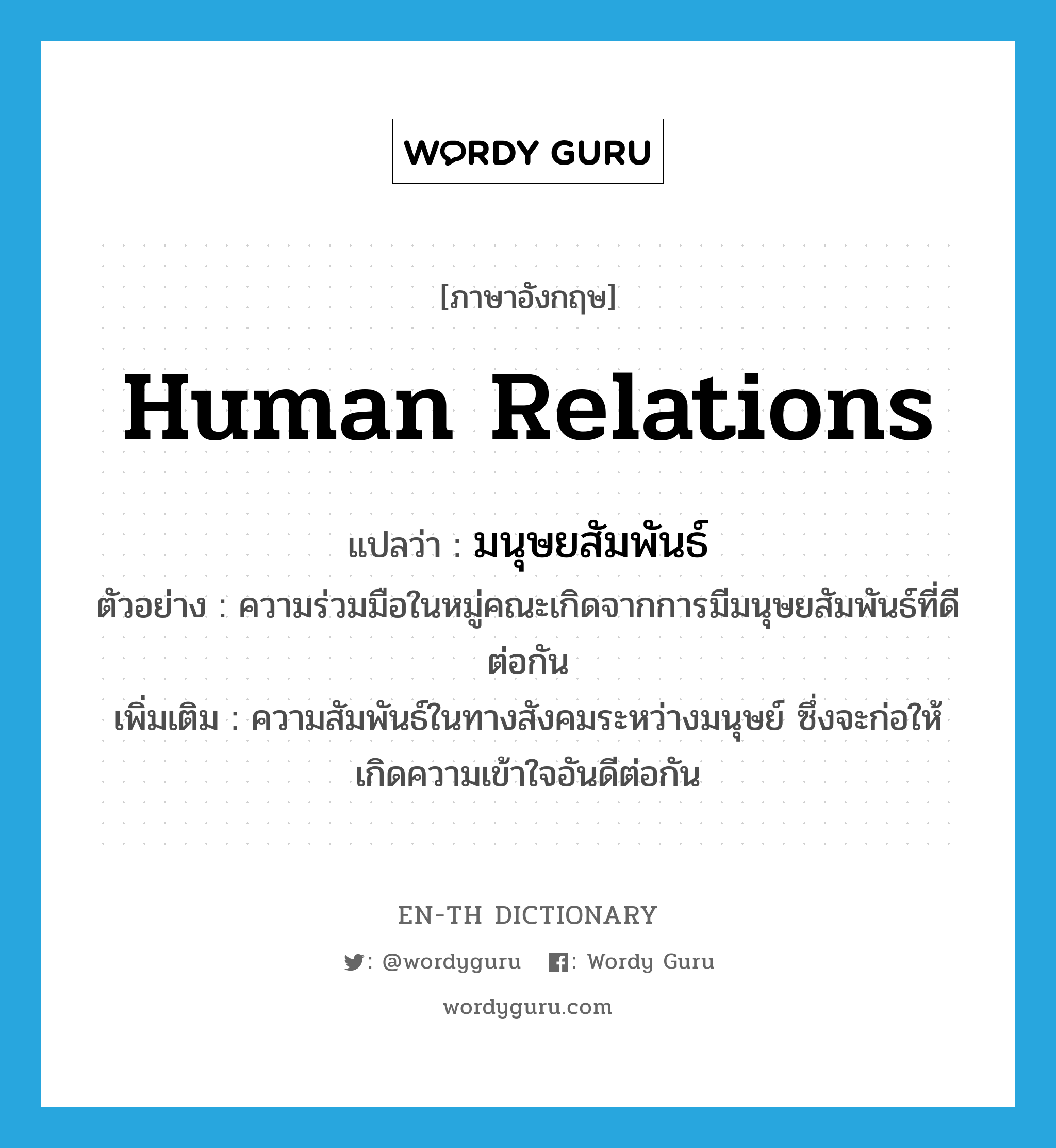 human relations แปลว่า?, คำศัพท์ภาษาอังกฤษ human relations แปลว่า มนุษยสัมพันธ์ ประเภท N ตัวอย่าง ความร่วมมือในหมู่คณะเกิดจากการมีมนุษยสัมพันธ์ที่ดีต่อกัน เพิ่มเติม ความสัมพันธ์ในทางสังคมระหว่างมนุษย์ ซึ่งจะก่อให้เกิดความเข้าใจอันดีต่อกัน หมวด N