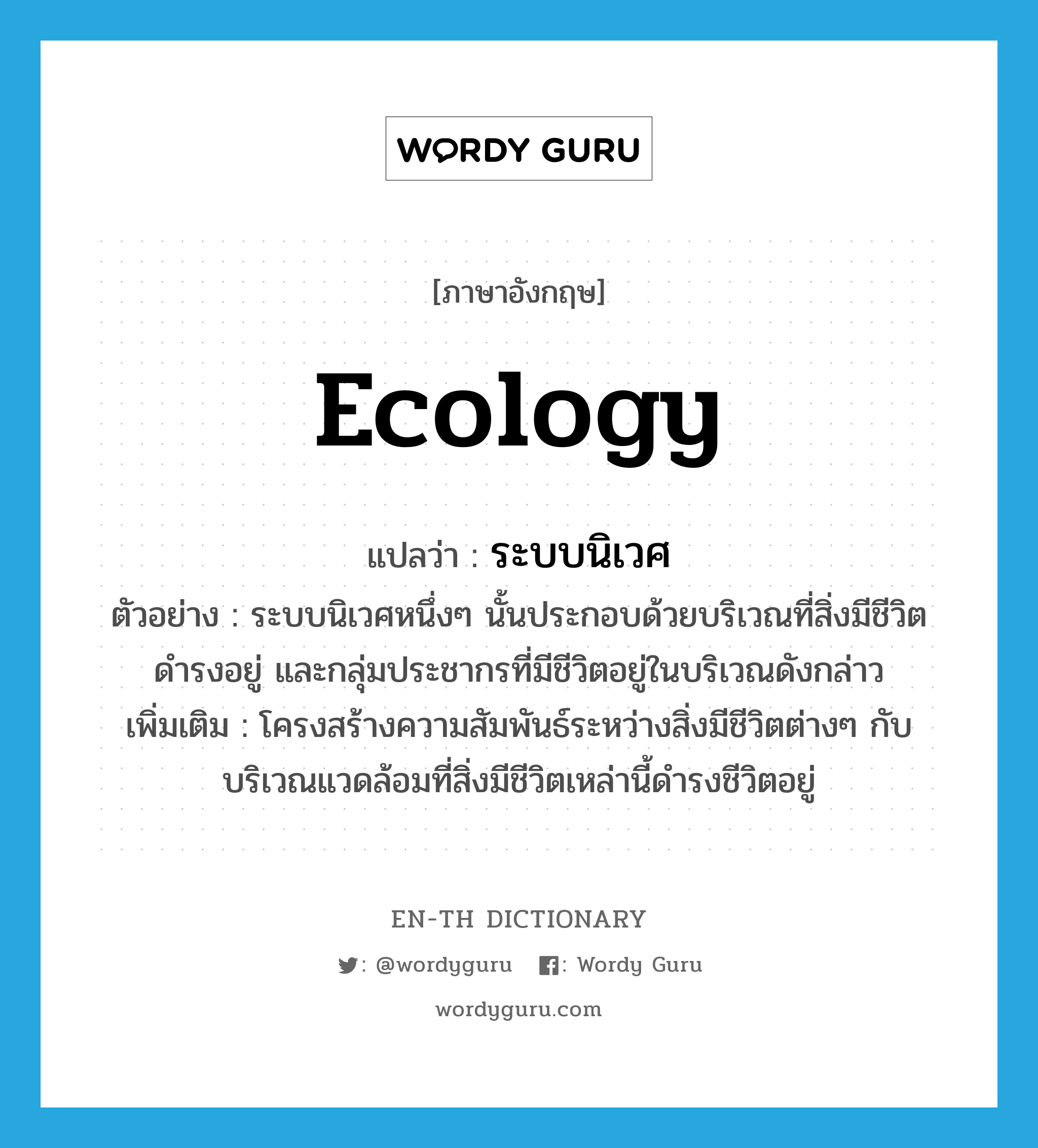 ecology แปลว่า?, คำศัพท์ภาษาอังกฤษ ecology แปลว่า ระบบนิเวศ ประเภท N ตัวอย่าง ระบบนิเวศหนึ่งๆ นั้นประกอบด้วยบริเวณที่สิ่งมีชีวิตดำรงอยู่ และกลุ่มประชากรที่มีชีวิตอยู่ในบริเวณดังกล่าว เพิ่มเติม โครงสร้างความสัมพันธ์ระหว่างสิ่งมีชีวิตต่างๆ กับบริเวณแวดล้อมที่สิ่งมีชีวิตเหล่านี้ดำรงชีวิตอยู่ หมวด N
