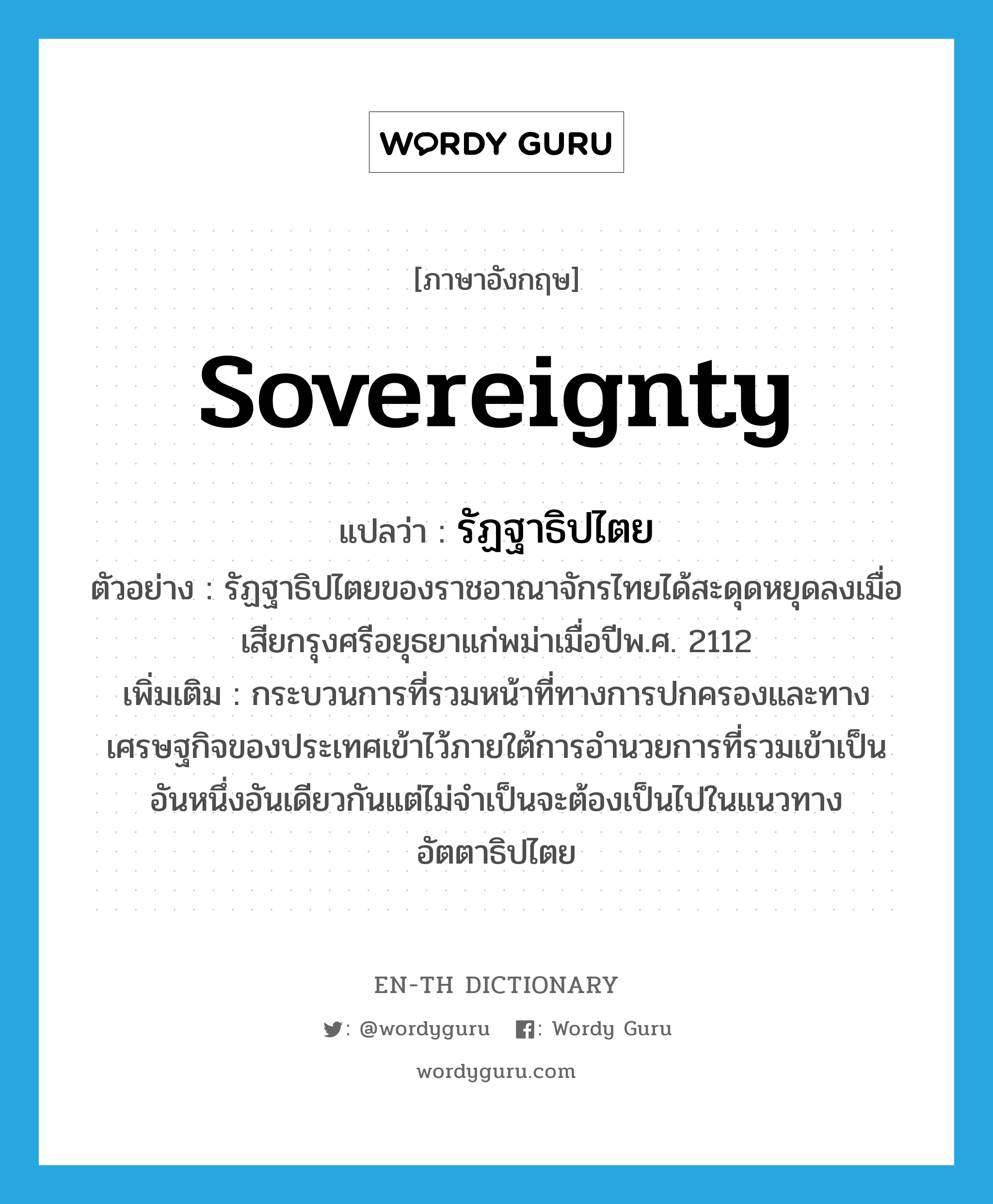 sovereignty แปลว่า?, คำศัพท์ภาษาอังกฤษ sovereignty แปลว่า รัฏฐาธิปไตย ประเภท N ตัวอย่าง รัฏฐาธิปไตยของราชอาณาจักรไทยได้สะดุดหยุดลงเมื่อเสียกรุงศรีอยุธยาแก่พม่าเมื่อปีพ.ศ. 2112 เพิ่มเติม กระบวนการที่รวมหน้าที่ทางการปกครองและทางเศรษฐกิจของประเทศเข้าไว้ภายใต้การอำนวยการที่รวมเข้าเป็นอันหนึ่งอันเดียวกันแต่ไม่จำเป็นจะต้องเป็นไปในแนวทางอัตตาธิปไตย หมวด N