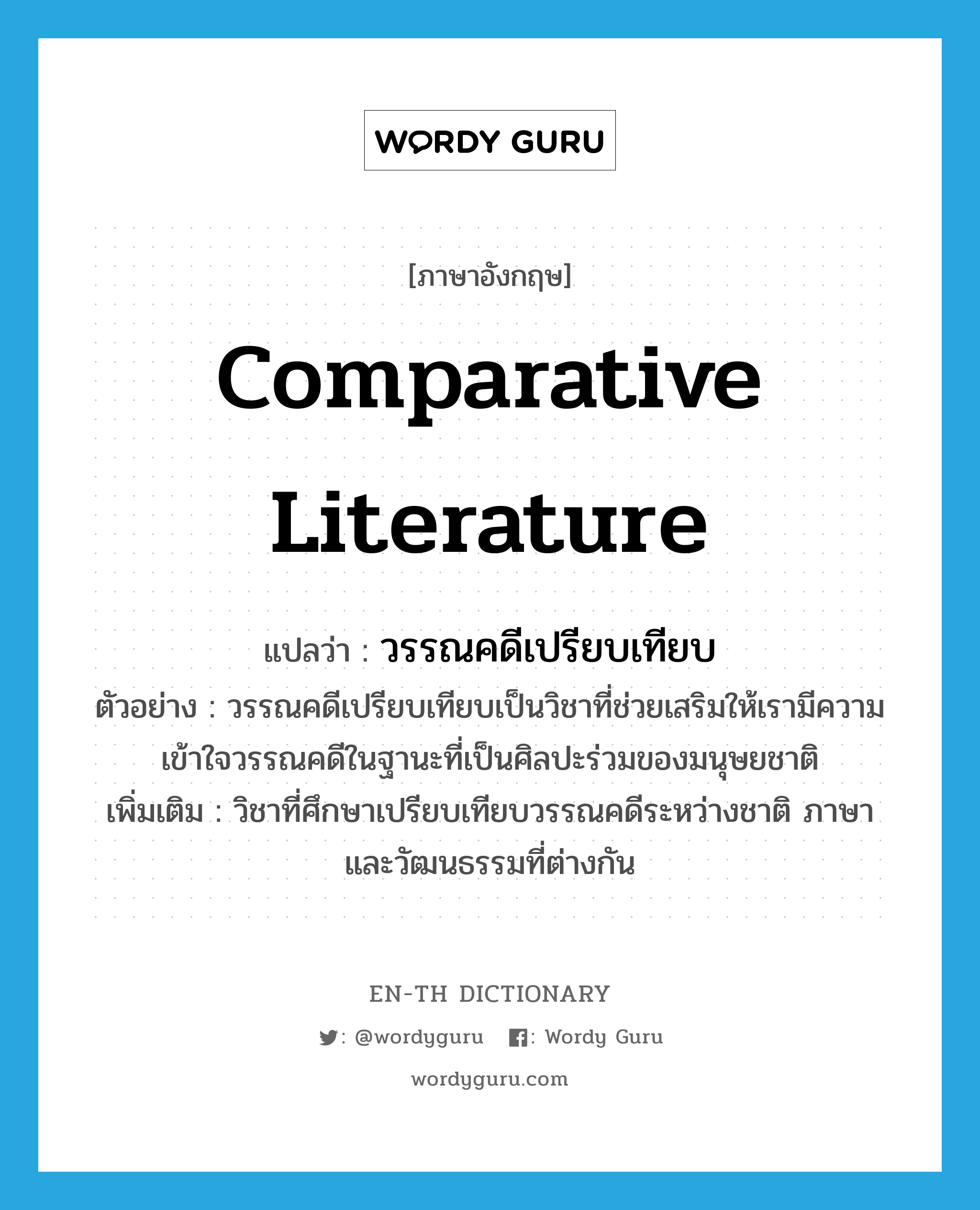 comparative literature แปลว่า?, คำศัพท์ภาษาอังกฤษ comparative literature แปลว่า วรรณคดีเปรียบเทียบ ประเภท N ตัวอย่าง วรรณคดีเปรียบเทียบเป็นวิชาที่ช่วยเสริมให้เรามีความเข้าใจวรรณคดีในฐานะที่เป็นศิลปะร่วมของมนุษยชาติ เพิ่มเติม วิชาที่ศึกษาเปรียบเทียบวรรณคดีระหว่างชาติ ภาษาและวัฒนธรรมที่ต่างกัน หมวด N