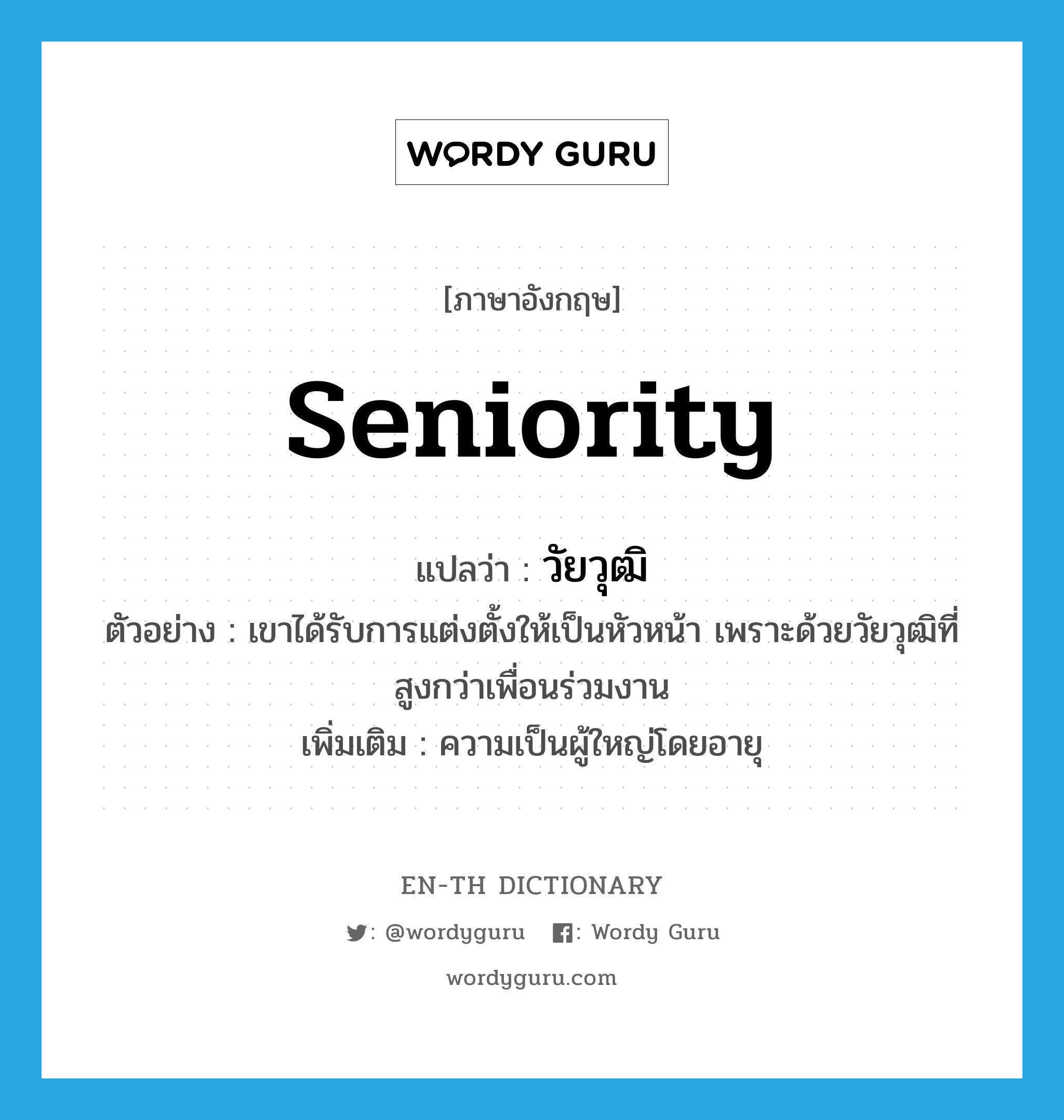 seniority แปลว่า?, คำศัพท์ภาษาอังกฤษ seniority แปลว่า วัยวุฒิ ประเภท N ตัวอย่าง เขาได้รับการแต่งตั้งให้เป็นหัวหน้า เพราะด้วยวัยวุฒิที่สูงกว่าเพื่อนร่วมงาน เพิ่มเติม ความเป็นผู้ใหญ่โดยอายุ หมวด N