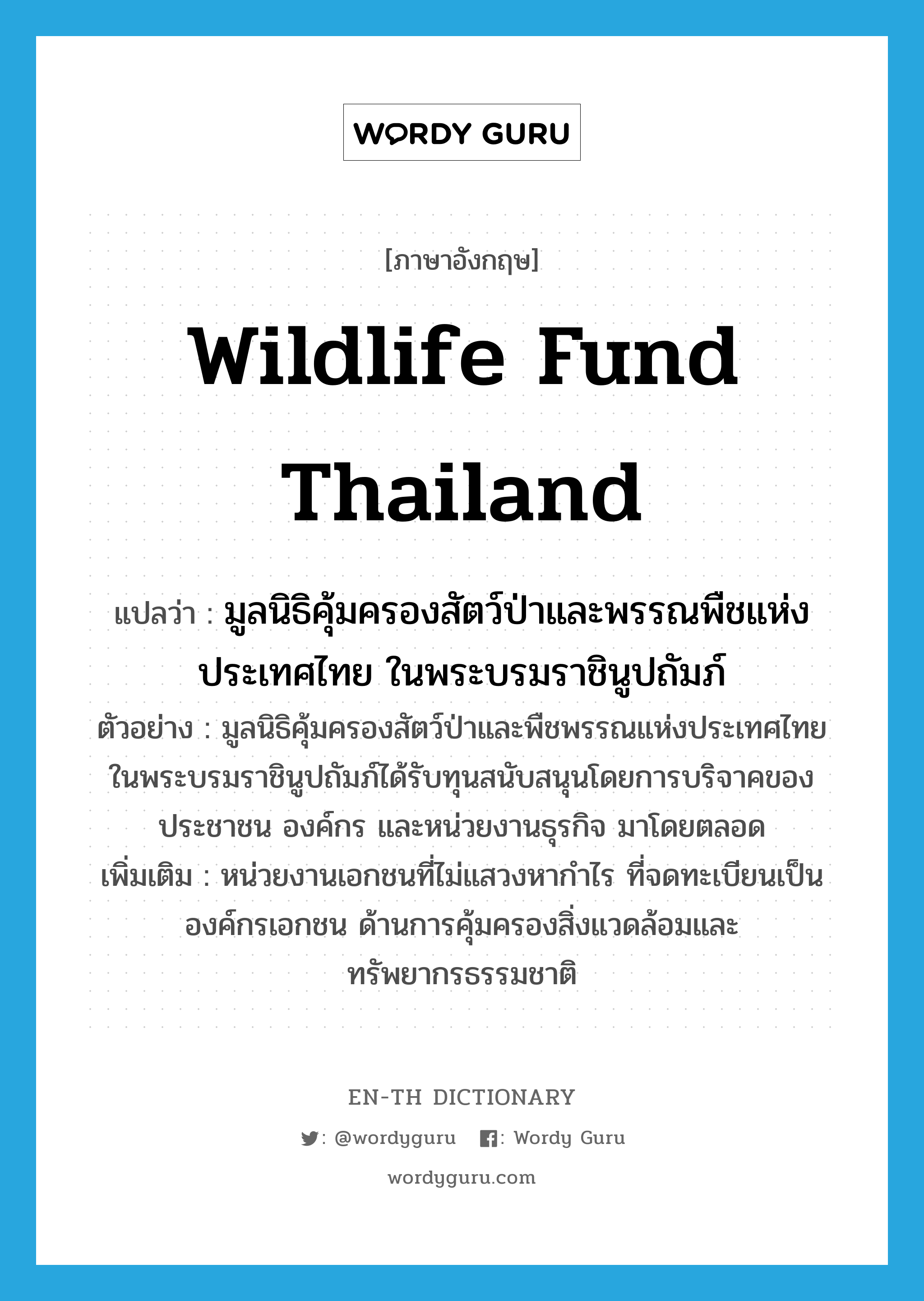 มูลนิธิคุ้มครองสัตว์ป่าและพรรณพืชแห่งประเทศไทย ในพระบรมราชินูปถัมภ์ ภาษาอังกฤษ?, คำศัพท์ภาษาอังกฤษ มูลนิธิคุ้มครองสัตว์ป่าและพรรณพืชแห่งประเทศไทย ในพระบรมราชินูปถัมภ์ แปลว่า Wildlife fund Thailand ประเภท N ตัวอย่าง มูลนิธิคุ้มครองสัตว์ป่าและพืชพรรณแห่งประเทศไทย ในพระบรมราชินูปถัมภ์ได้รับทุนสนับสนุนโดยการบริจาคของประชาชน องค์กร และหน่วยงานธุรกิจ มาโดยตลอด เพิ่มเติม หน่วยงานเอกชนที่ไม่แสวงหากำไร ที่จดทะเบียนเป็นองค์กรเอกชน ด้านการคุ้มครองสิ่งแวดล้อมและทรัพยากรธรรมชาติ หมวด N