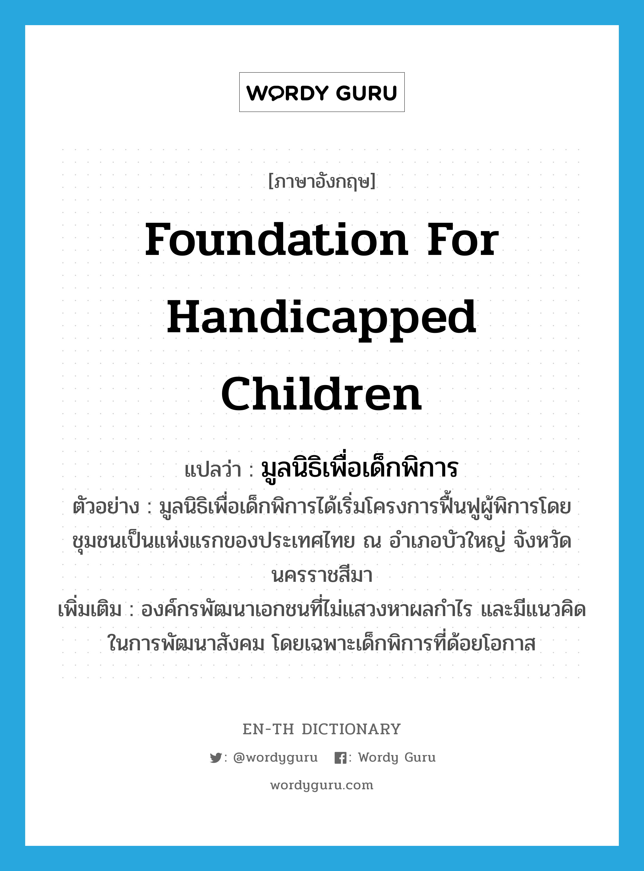 Foundation for Handicapped Children แปลว่า?, คำศัพท์ภาษาอังกฤษ Foundation for Handicapped Children แปลว่า มูลนิธิเพื่อเด็กพิการ ประเภท N ตัวอย่าง มูลนิธิเพื่อเด็กพิการได้เริ่มโครงการฟื้นฟูผู้พิการโดยชุมชนเป็นแห่งแรกของประเทศไทย ณ อำเภอบัวใหญ่ จังหวัดนครราชสีมา เพิ่มเติม องค์กรพัฒนาเอกชนที่ไม่แสวงหาผลกำไร และมีแนวคิดในการพัฒนาสังคม โดยเฉพาะเด็กพิการที่ด้อยโอกาส หมวด N