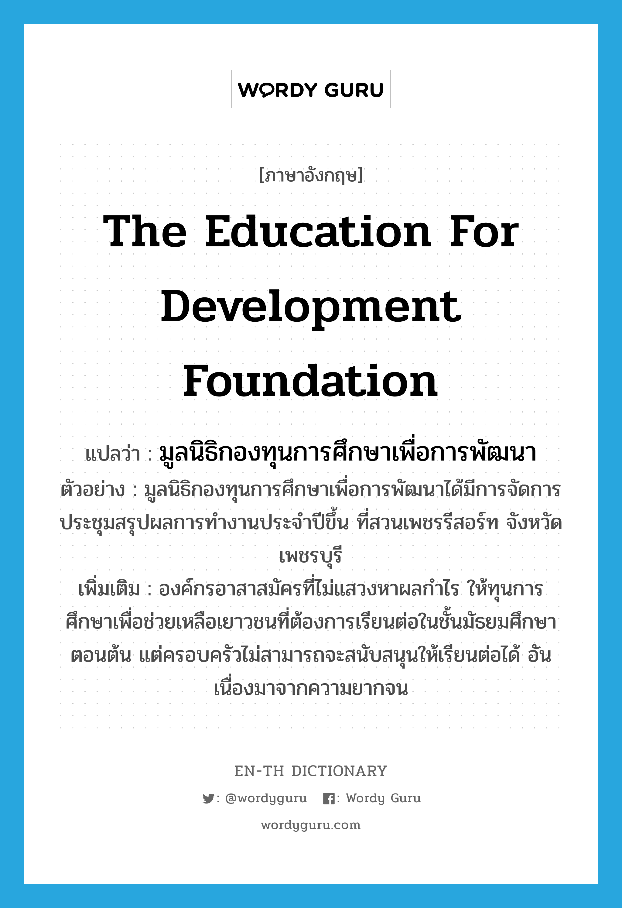 The Education for Development Foundation แปลว่า?, คำศัพท์ภาษาอังกฤษ The Education for Development Foundation แปลว่า มูลนิธิกองทุนการศึกษาเพื่อการพัฒนา ประเภท N ตัวอย่าง มูลนิธิกองทุนการศึกษาเพื่อการพัฒนาได้มีการจัดการประชุมสรุปผลการทำงานประจำปีขึ้น ที่สวนเพชรรีสอร์ท จังหวัดเพชรบุรี เพิ่มเติม องค์กรอาสาสมัครที่ไม่แสวงหาผลกำไร ให้ทุนการศึกษาเพื่อช่วยเหลือเยาวชนที่ต้องการเรียนต่อในชั้นมัธยมศึกษาตอนต้น แต่ครอบครัวไม่สามารถจะสนับสนุนให้เรียนต่อได้ อันเนื่องมาจากความยากจน หมวด N