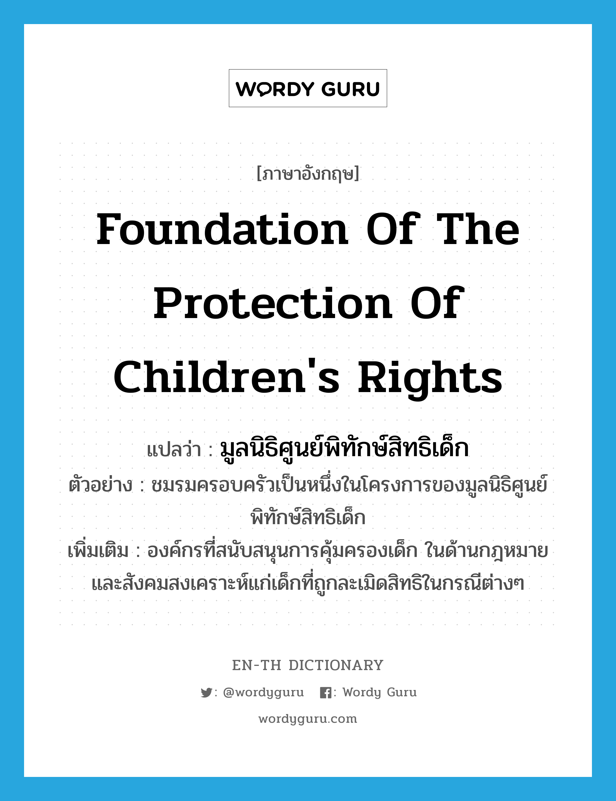 Foundation of the protection of children's Rights แปลว่า?, คำศัพท์ภาษาอังกฤษ Foundation of the protection of children's Rights แปลว่า มูลนิธิศูนย์พิทักษ์สิทธิเด็ก ประเภท N ตัวอย่าง ชมรมครอบครัวเป็นหนึ่งในโครงการของมูลนิธิศูนย์พิทักษ์สิทธิเด็ก เพิ่มเติม องค์กรที่สนับสนุนการคุ้มครองเด็ก ในด้านกฎหมายและสังคมสงเคราะห์แก่เด็กที่ถูกละเมิดสิทธิในกรณีต่างๆ หมวด N