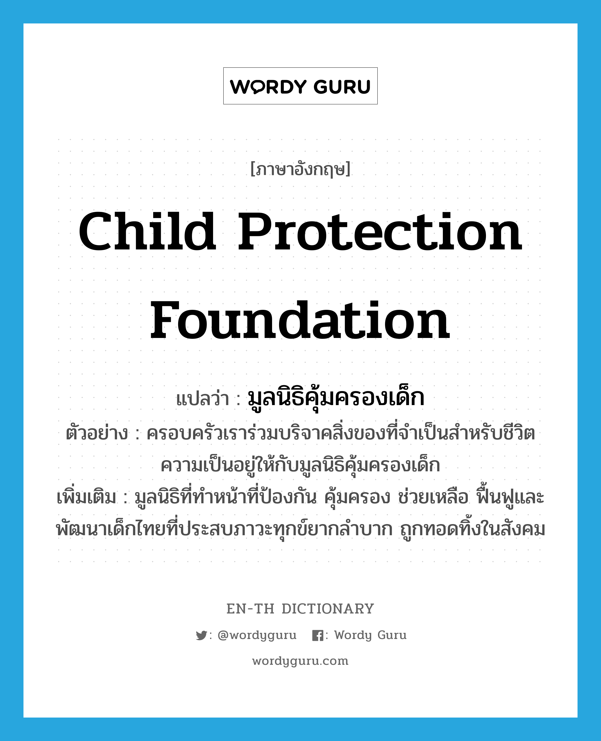 Child Protection Foundation แปลว่า?, คำศัพท์ภาษาอังกฤษ Child Protection Foundation แปลว่า มูลนิธิคุ้มครองเด็ก ประเภท N ตัวอย่าง ครอบครัวเราร่วมบริจาคสิ่งของที่จำเป็นสำหรับชีวิตความเป็นอยู่ให้กับมูลนิธิคุ้มครองเด็ก เพิ่มเติม มูลนิธิที่ทำหน้าที่ป้องกัน คุ้มครอง ช่วยเหลือ ฟื้นฟูและพัฒนาเด็กไทยที่ประสบภาวะทุกข์ยากลำบาก ถูกทอดทิ้งในสังคม หมวด N