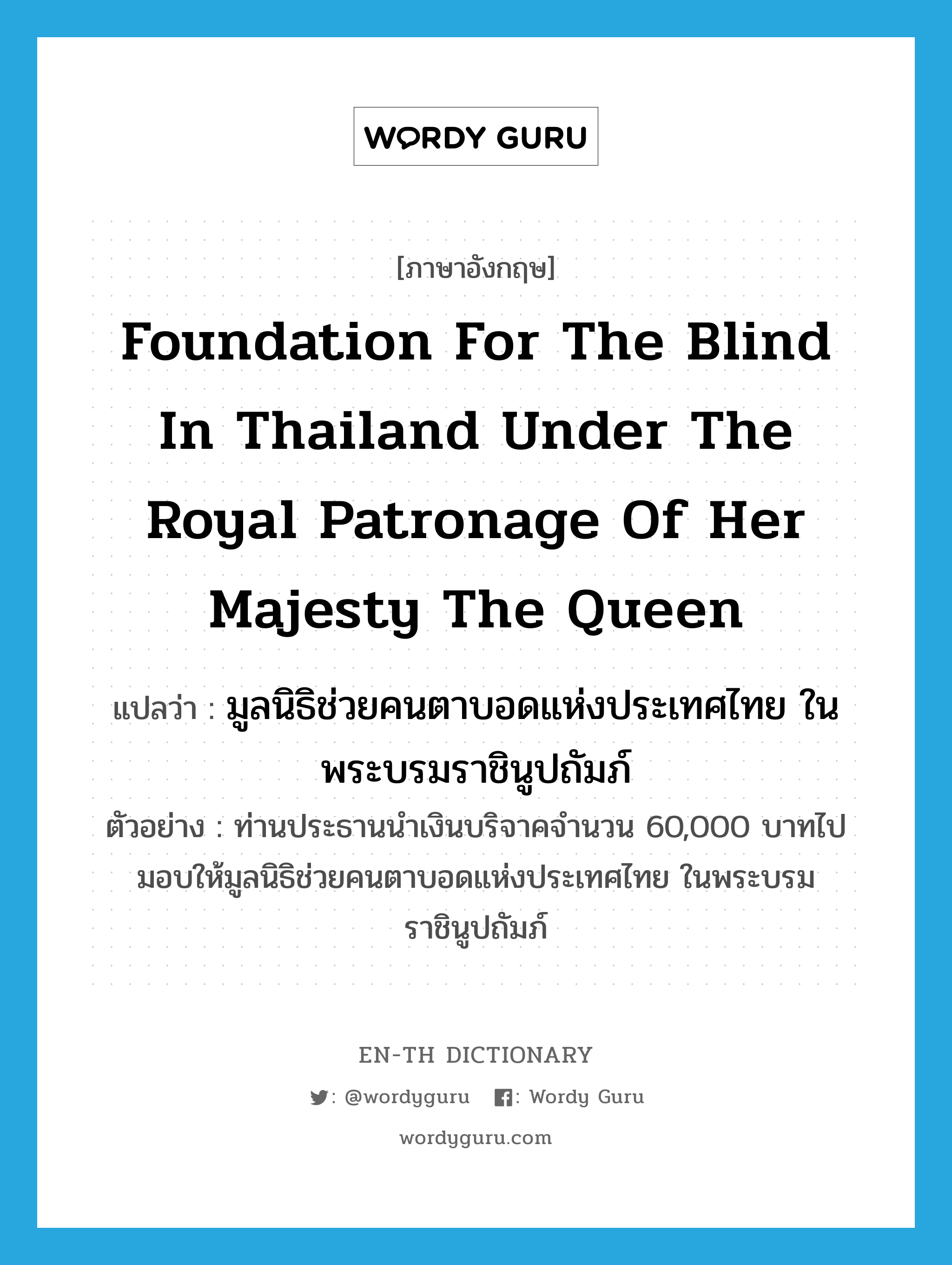 มูลนิธิช่วยคนตาบอดแห่งประเทศไทย ในพระบรมราชินูปถัมภ์ ภาษาอังกฤษ?, คำศัพท์ภาษาอังกฤษ มูลนิธิช่วยคนตาบอดแห่งประเทศไทย ในพระบรมราชินูปถัมภ์ แปลว่า Foundation for the Blind in Thailand under the Royal Patronage of Her Majesty the Queen ประเภท N ตัวอย่าง ท่านประธานนำเงินบริจาคจำนวน 60,000 บาทไปมอบให้มูลนิธิช่วยคนตาบอดแห่งประเทศไทย ในพระบรมราชินูปถัมภ์ หมวด N