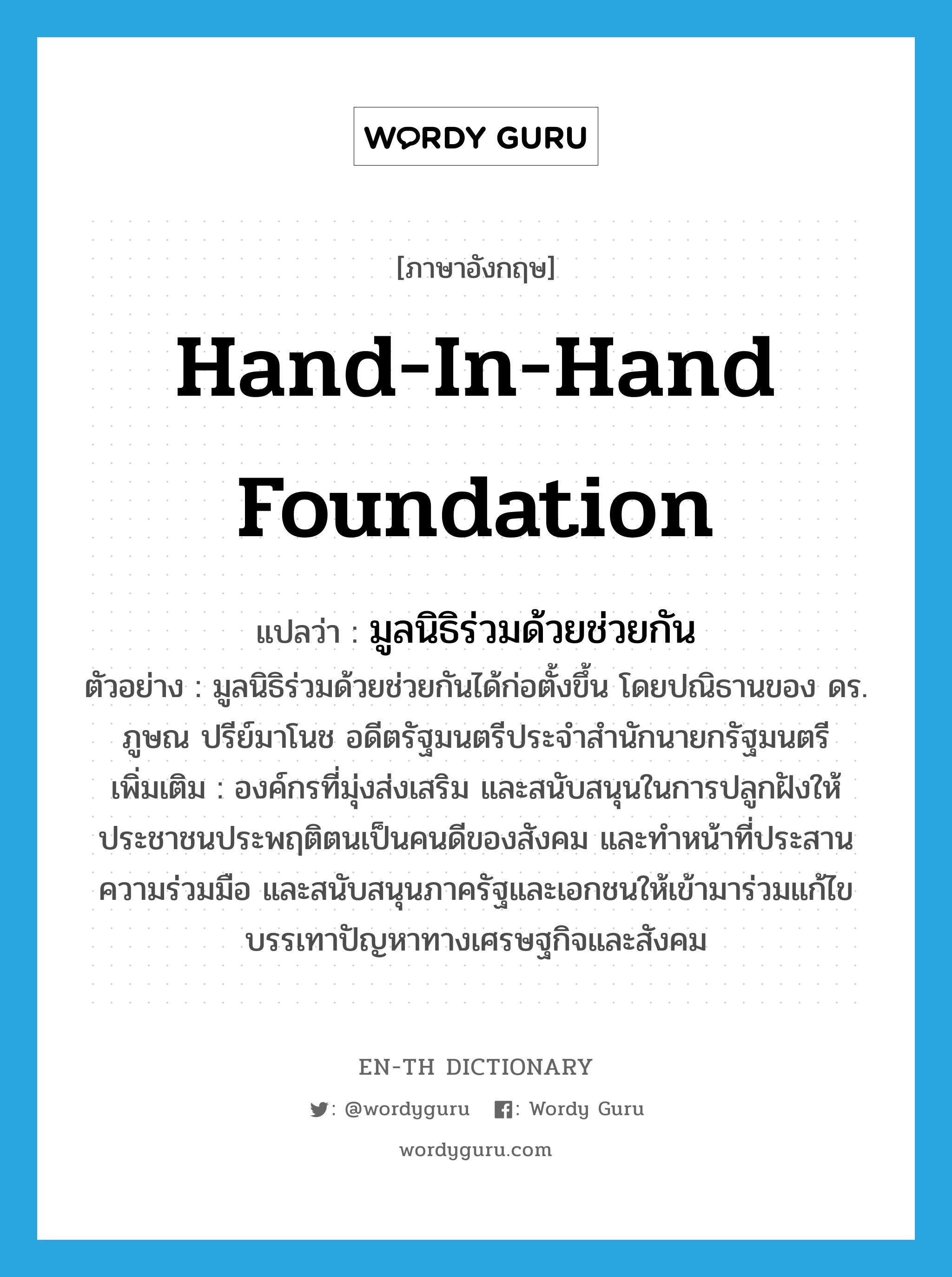 มูลนิธิร่วมด้วยช่วยกัน ภาษาอังกฤษ?, คำศัพท์ภาษาอังกฤษ มูลนิธิร่วมด้วยช่วยกัน แปลว่า Hand-In-Hand Foundation ประเภท N ตัวอย่าง มูลนิธิร่วมด้วยช่วยกันได้ก่อตั้งขึ้น โดยปณิธานของ ดร. ภูษณ ปรีย์มาโนช อดีตรัฐมนตรีประจำสำนักนายกรัฐมนตรี เพิ่มเติม องค์กรที่มุ่งส่งเสริม และสนับสนุนในการปลูกฝังให้ประชาชนประพฤติตนเป็นคนดีของสังคม และทำหน้าที่ประสานความร่วมมือ และสนับสนุนภาครัฐและเอกชนให้เข้ามาร่วมแก้ไข บรรเทาปัญหาทางเศรษฐกิจและสังคม หมวด N