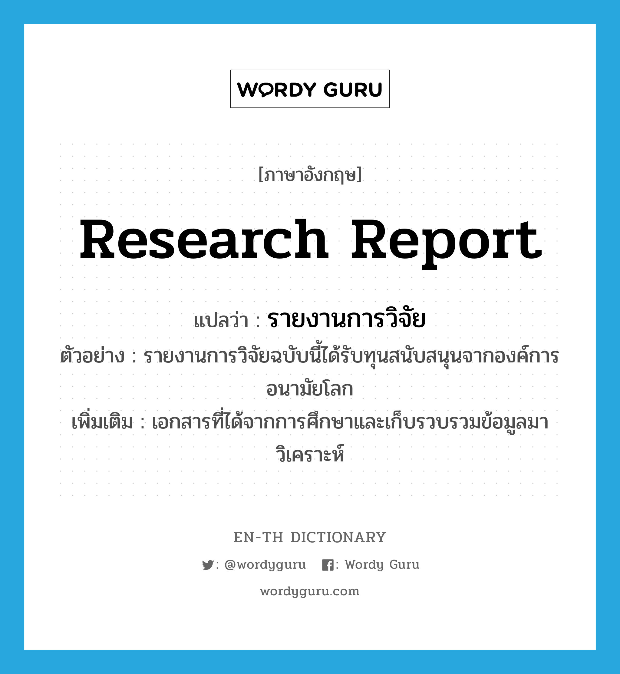 research report แปลว่า?, คำศัพท์ภาษาอังกฤษ research report แปลว่า รายงานการวิจัย ประเภท N ตัวอย่าง รายงานการวิจัยฉบับนี้ได้รับทุนสนับสนุนจากองค์การอนามัยโลก เพิ่มเติม เอกสารที่ได้จากการศึกษาและเก็บรวบรวมข้อมูลมาวิเคราะห์ หมวด N