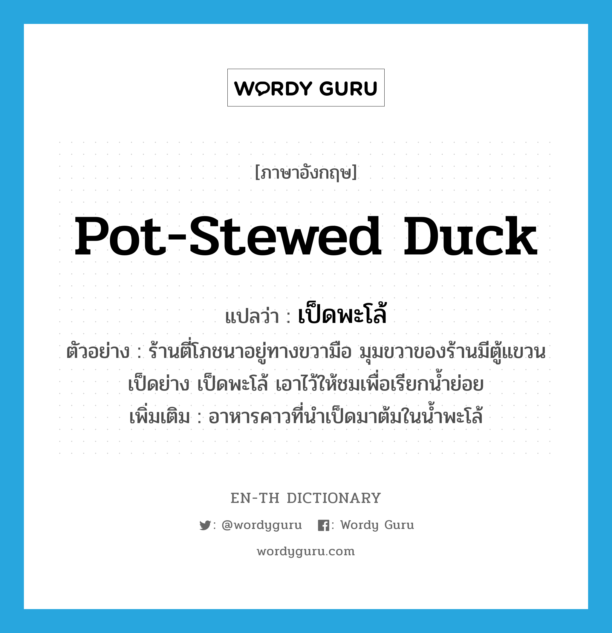 เป็ดพะโล้ ภาษาอังกฤษ?, คำศัพท์ภาษาอังกฤษ เป็ดพะโล้ แปลว่า pot-stewed duck ประเภท N ตัวอย่าง ร้านตี่โภชนาอยู่ทางขวามือ มุมขวาของร้านมีตู้แขวนเป็ดย่าง เป็ดพะโล้ เอาไว้ให้ชมเพื่อเรียกนํ้าย่อย เพิ่มเติม อาหารคาวที่นำเป็ดมาต้มในน้ำพะโล้ หมวด N
