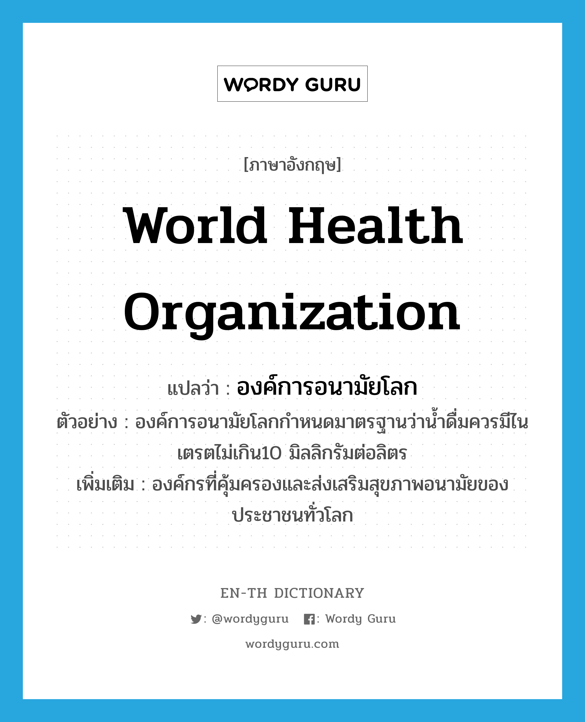 World Health Organization แปลว่า?, คำศัพท์ภาษาอังกฤษ World Health Organization แปลว่า องค์การอนามัยโลก ประเภท N ตัวอย่าง องค์การอนามัยโลกกำหนดมาตรฐานว่าน้ำดื่มควรมีไนเตรตไม่เกิน10 มิลลิกรัมต่อลิตร เพิ่มเติม องค์กรที่คุ้มครองและส่งเสริมสุขภาพอนามัยของประชาชนทั่วโลก หมวด N