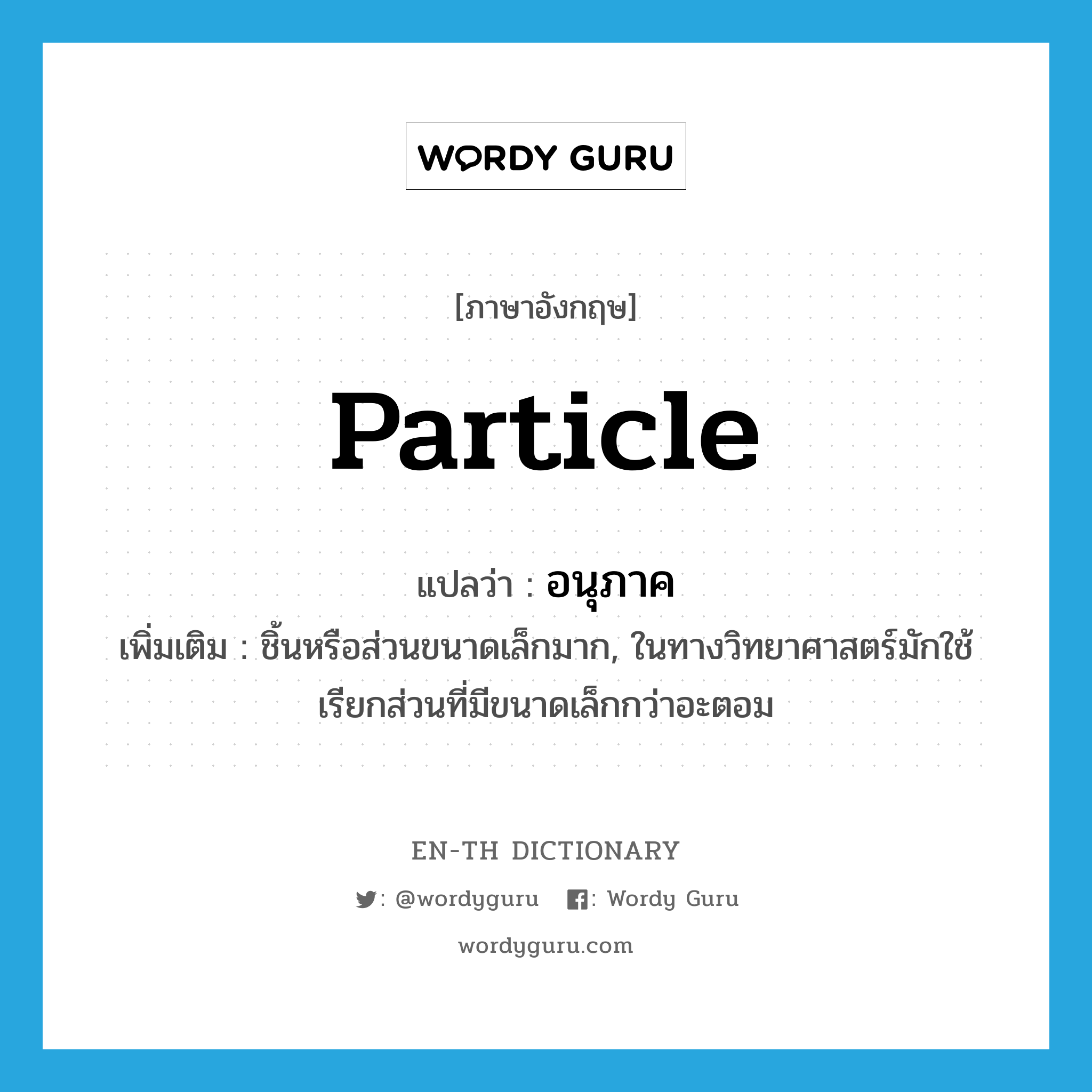 particle แปลว่า?, คำศัพท์ภาษาอังกฤษ particle แปลว่า อนุภาค ประเภท N เพิ่มเติม ชิ้นหรือส่วนขนาดเล็กมาก, ในทางวิทยาศาสตร์มักใช้เรียกส่วนที่มีขนาดเล็กกว่าอะตอม หมวด N