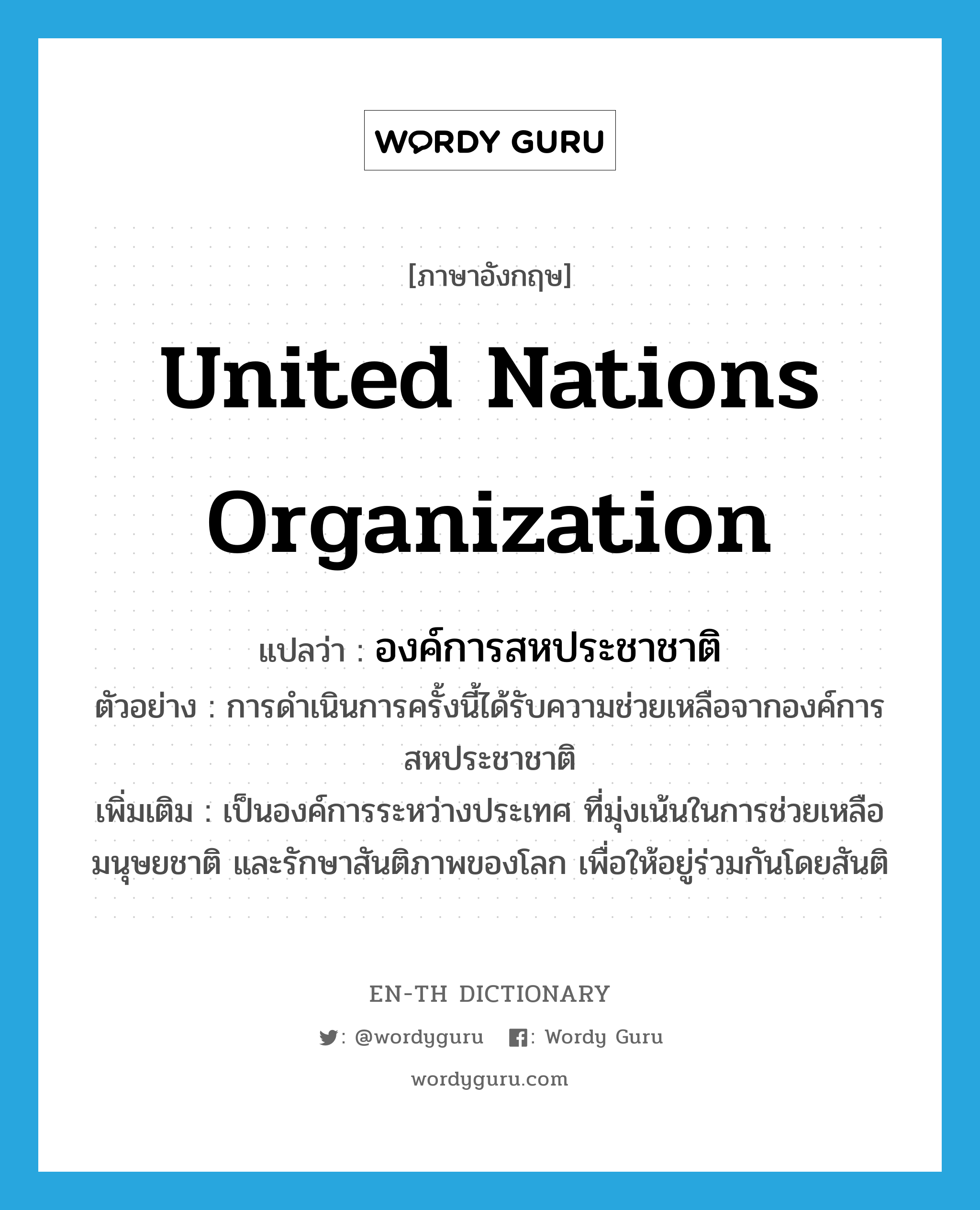 United Nations Organization แปลว่า?, คำศัพท์ภาษาอังกฤษ United Nations Organization แปลว่า องค์การสหประชาชาติ ประเภท N ตัวอย่าง การดำเนินการครั้งนี้ได้รับความช่วยเหลือจากองค์การสหประชาชาติ เพิ่มเติม เป็นองค์การระหว่างประเทศ ที่มุ่งเน้นในการช่วยเหลือ มนุษยชาติ และรักษาสันติภาพของโลก เพื่อให้อยู่ร่วมกันโดยสันติ หมวด N