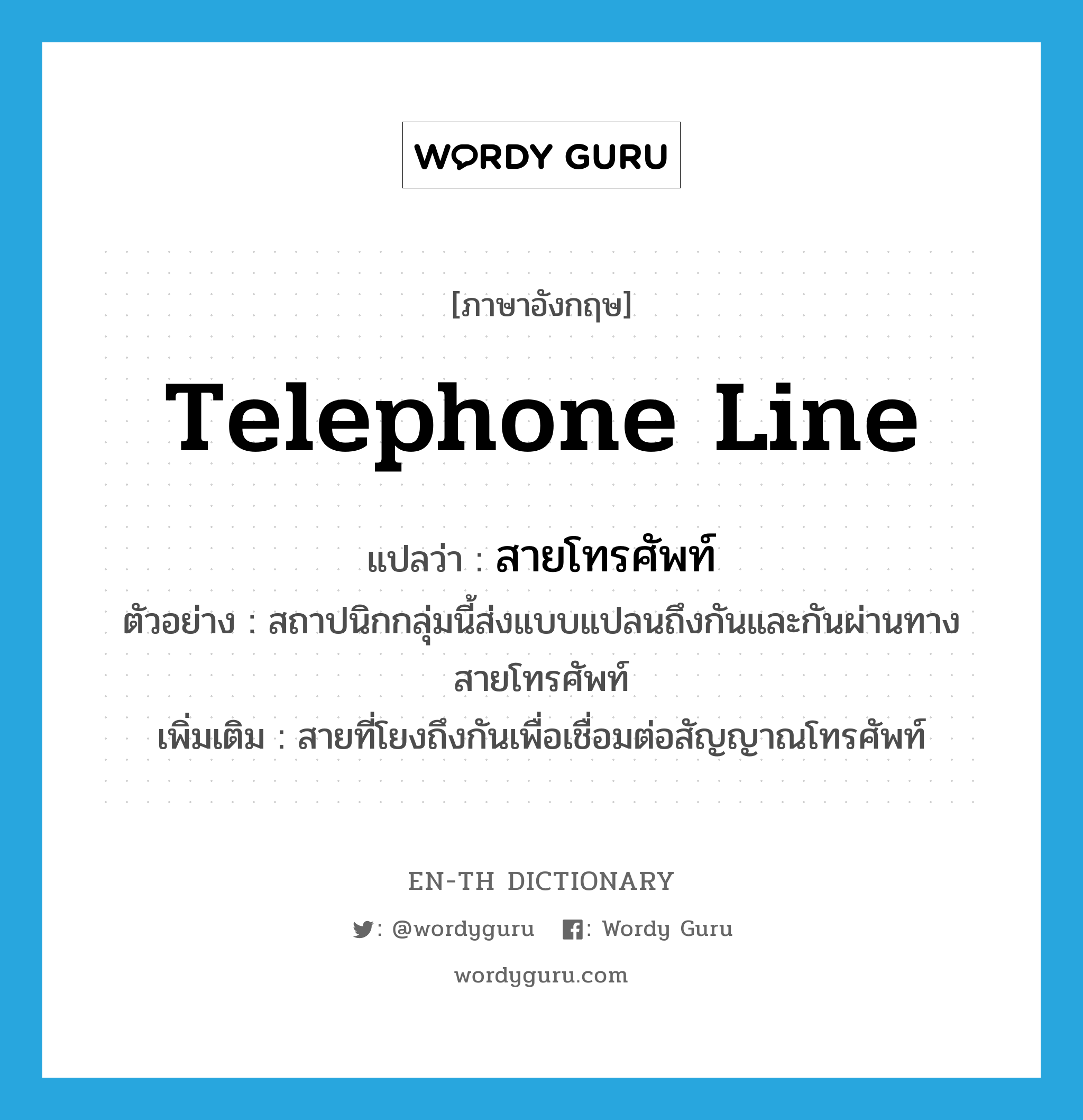 telephone line แปลว่า?, คำศัพท์ภาษาอังกฤษ telephone line แปลว่า สายโทรศัพท์ ประเภท N ตัวอย่าง สถาปนิกกลุ่มนี้ส่งแบบแปลนถึงกันและกันผ่านทางสายโทรศัพท์ เพิ่มเติม สายที่โยงถึงกันเพื่อเชื่อมต่อสัญญาณโทรศัพท์ หมวด N