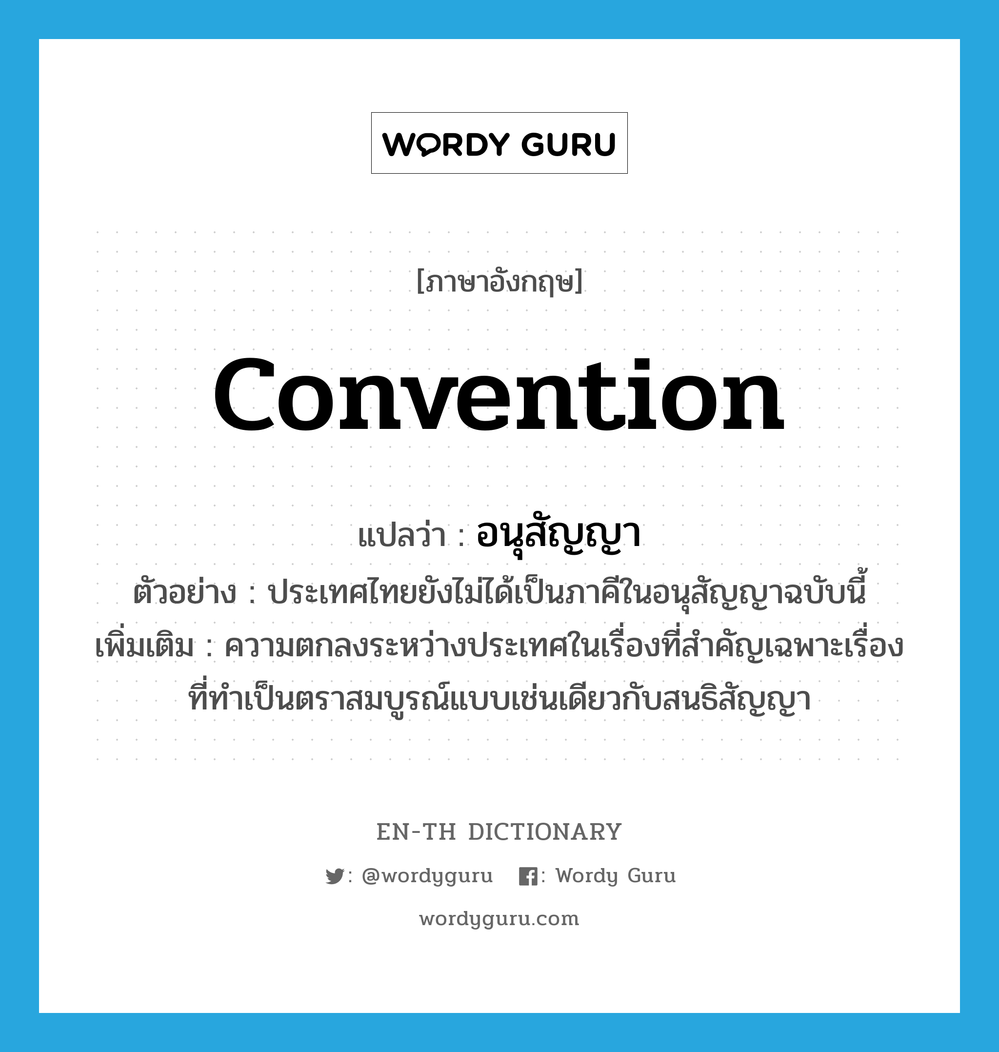 convention แปลว่า?, คำศัพท์ภาษาอังกฤษ convention แปลว่า อนุสัญญา ประเภท N ตัวอย่าง ประเทศไทยยังไม่ได้เป็นภาคีในอนุสัญญาฉบับนี้ เพิ่มเติม ความตกลงระหว่างประเทศในเรื่องที่สำคัญเฉพาะเรื่องที่ทำเป็นตราสมบูรณ์แบบเช่นเดียวกับสนธิสัญญา หมวด N