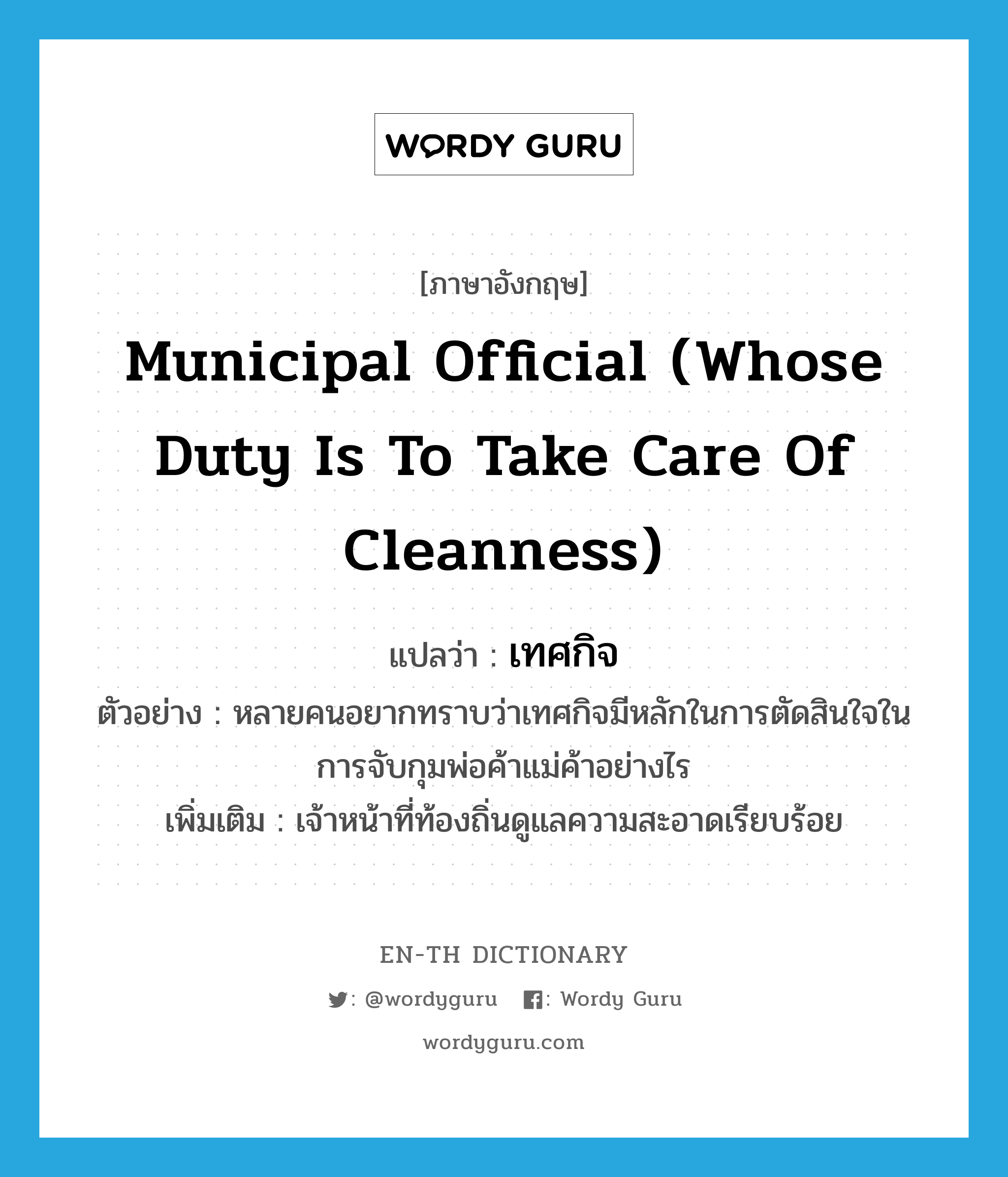 municipal official (whose duty is to take care of cleanness) แปลว่า?, คำศัพท์ภาษาอังกฤษ municipal official (whose duty is to take care of cleanness) แปลว่า เทศกิจ ประเภท N ตัวอย่าง หลายคนอยากทราบว่าเทศกิจมีหลักในการตัดสินใจในการจับกุมพ่อค้าแม่ค้าอย่างไร เพิ่มเติม เจ้าหน้าที่ท้องถิ่นดูแลความสะอาดเรียบร้อย หมวด N
