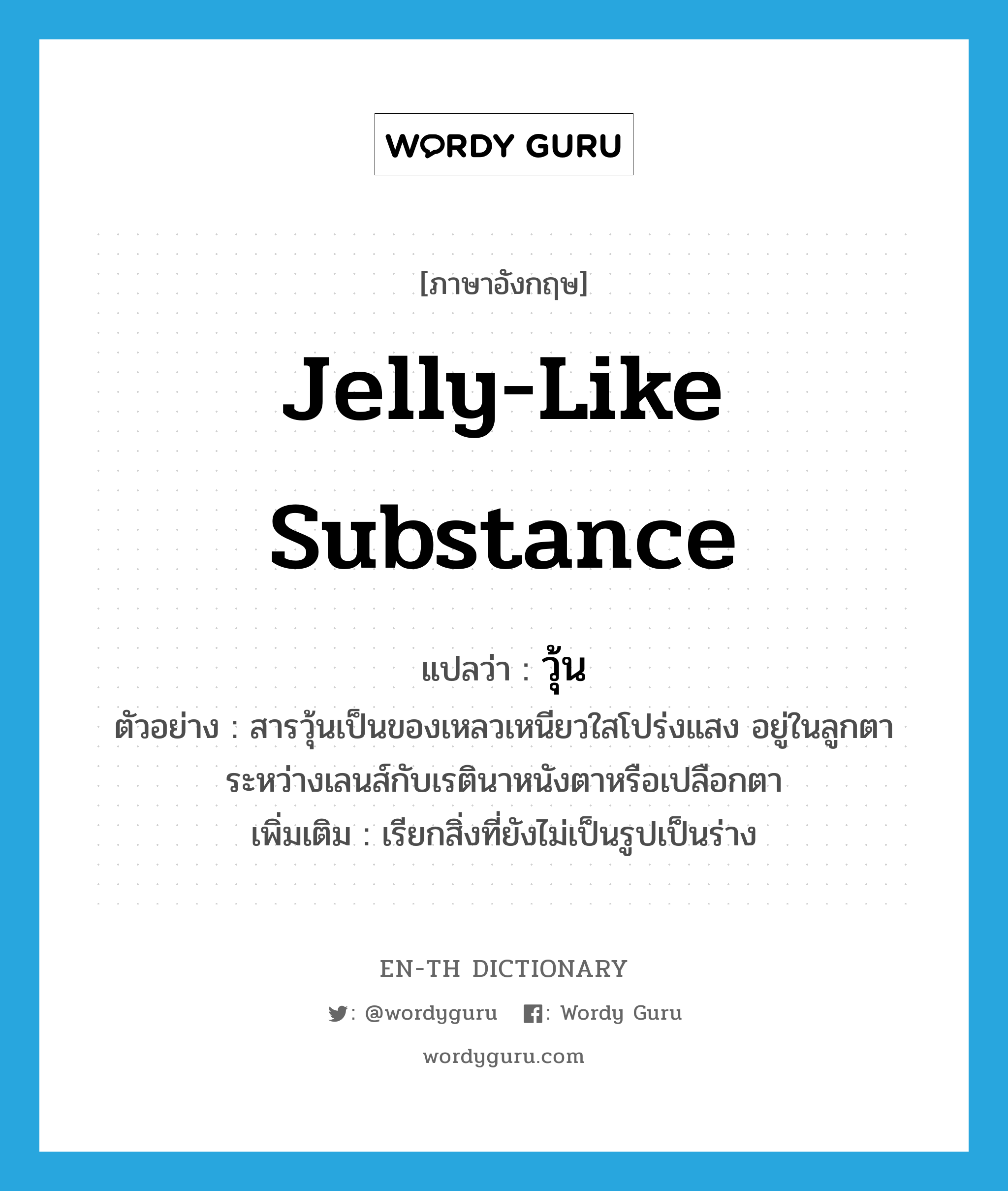 jelly-like substance แปลว่า?, คำศัพท์ภาษาอังกฤษ jelly-like substance แปลว่า วุ้น ประเภท N ตัวอย่าง สารวุ้นเป็นของเหลวเหนียวใสโปร่งแสง อยู่ในลูกตาระหว่างเลนส์กับเรตินาหนังตาหรือเปลือกตา เพิ่มเติม เรียกสิ่งที่ยังไม่เป็นรูปเป็นร่าง หมวด N