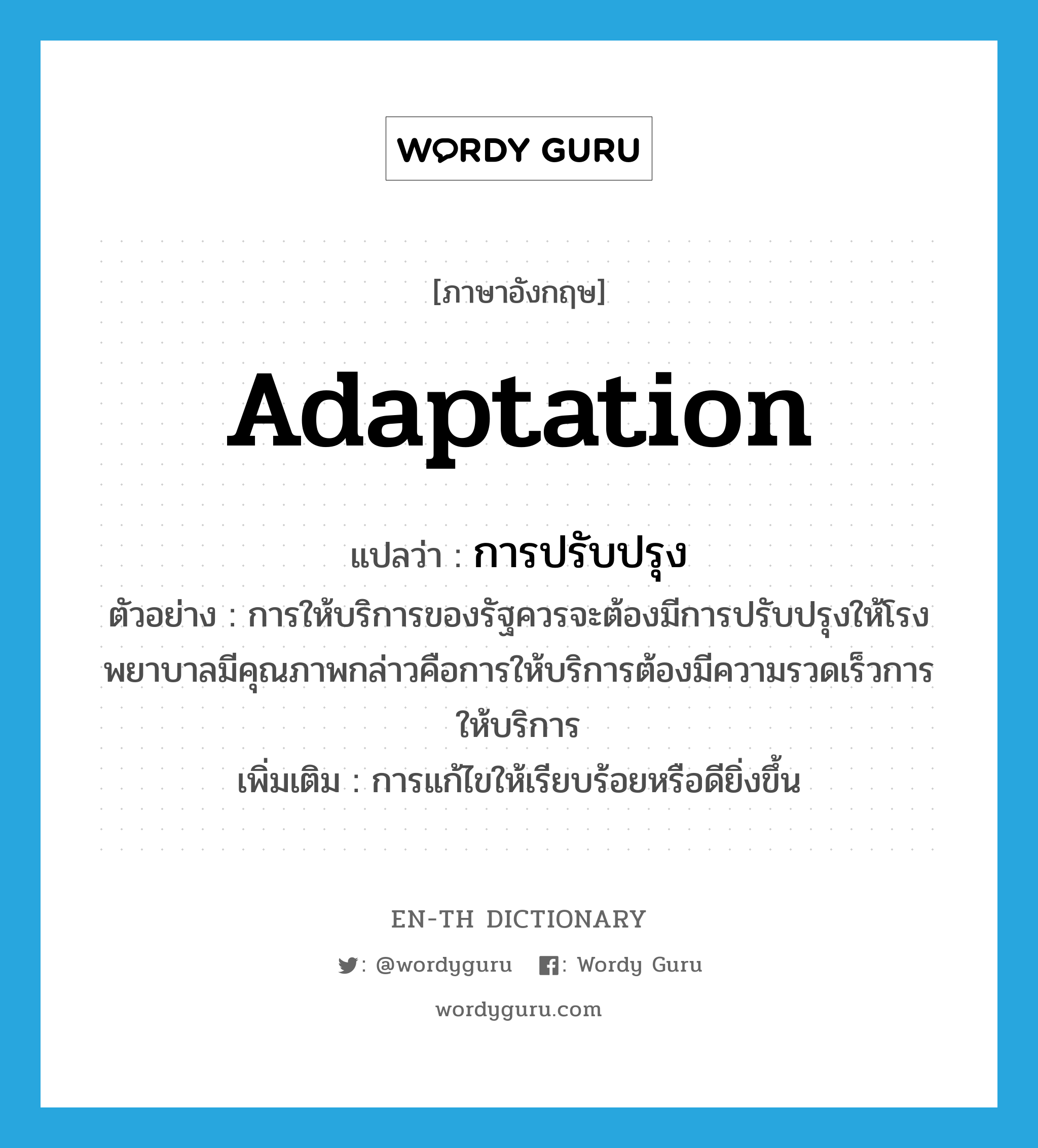 adaptation แปลว่า?, คำศัพท์ภาษาอังกฤษ adaptation แปลว่า การปรับปรุง ประเภท N ตัวอย่าง การให้บริการของรัฐควรจะต้องมีการปรับปรุงให้โรงพยาบาลมีคุณภาพกล่าวคือการให้บริการต้องมีความรวดเร็วการให้บริการ เพิ่มเติม การแก้ไขให้เรียบร้อยหรือดียิ่งขึ้น หมวด N