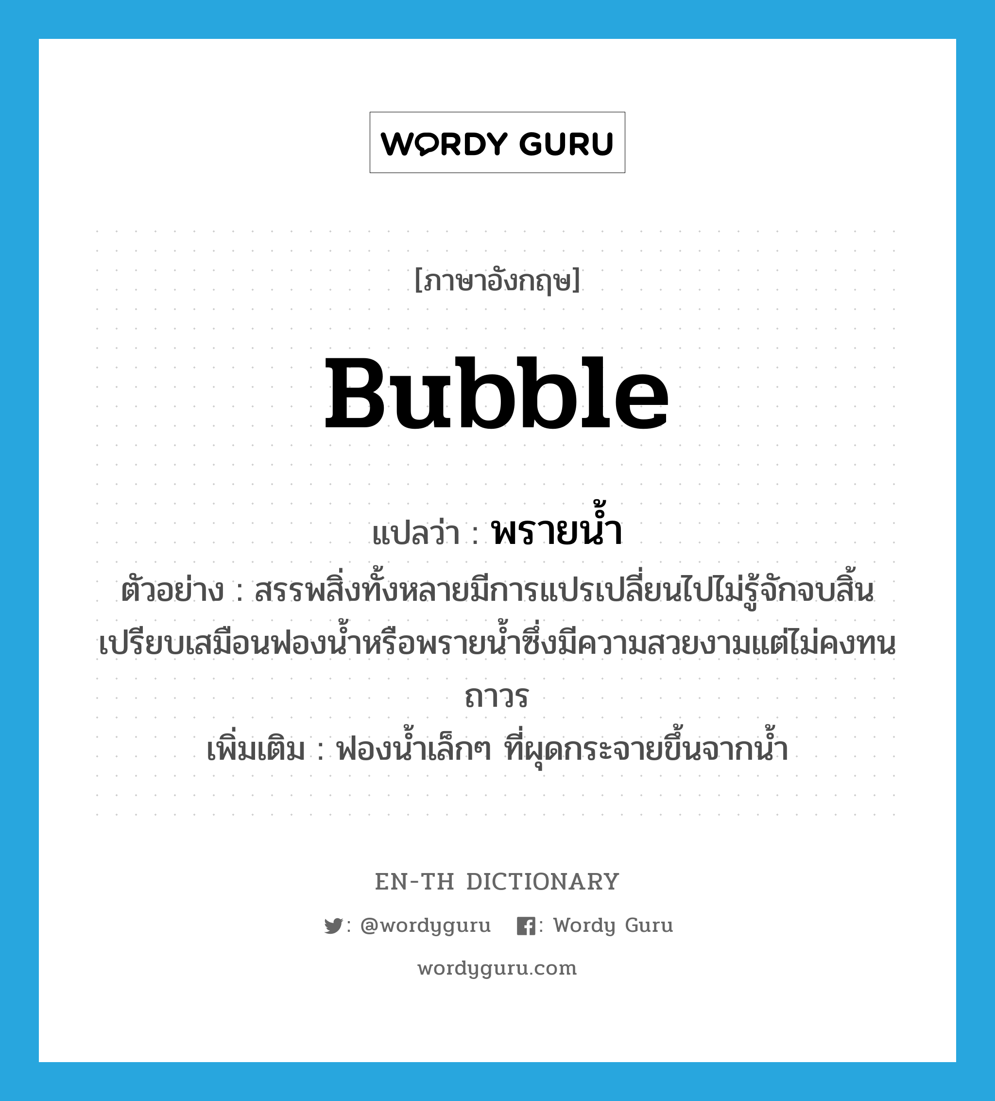 bubble แปลว่า?, คำศัพท์ภาษาอังกฤษ bubble แปลว่า พรายน้ำ ประเภท N ตัวอย่าง สรรพสิ่งทั้งหลายมีการแปรเปลี่ยนไปไม่รู้จักจบสิ้นเปรียบเสมือนฟองน้ำหรือพรายน้ำซึ่งมีความสวยงามแต่ไม่คงทนถาวร เพิ่มเติม ฟองน้ำเล็กๆ ที่ผุดกระจายขึ้นจากน้ำ หมวด N